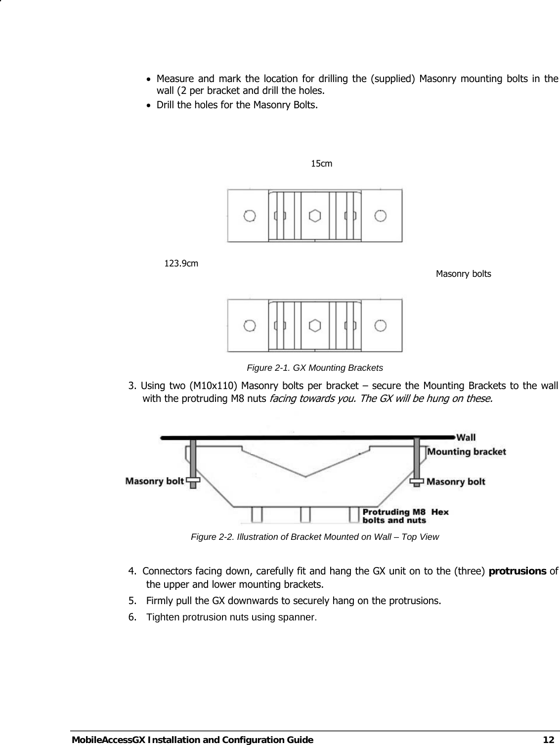   MobileAccessGX Installation and Configuration Guide   12  • Measure and mark the location for drilling the (supplied) Masonry mounting bolts in the wall (2 per bracket and drill the holes. • Drill the holes for the Masonry Bolts.       Figure 2-1. GX Mounting Brackets 3. Using two (M10x110) Masonry bolts per bracket – secure the Mounting Brackets to the wall with the protruding M8 nuts facing towards you. The GX will be hung on these.  Figure 2-2. Illustration of Bracket Mounted on Wall – Top View  4.  Connectors facing down, carefully fit and hang the GX unit on to the (three) protrusions of the upper and lower mounting brackets. 5.   Firmly pull the GX downwards to securely hang on the protrusions. 6.  Tighten protrusion nuts using spanner.   15cm123.9cm Masonry bolts 