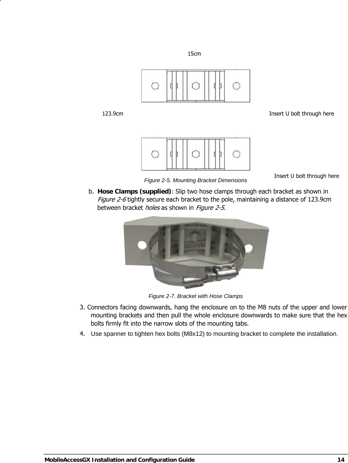   MobileAccessGX Installation and Configuration Guide   14     Figure 2-5. Mounting Bracket Dimensions b. Hose Clamps (supplied): Slip two hose clamps through each bracket as shown in Figure 2-6 tightly secure each bracket to the pole, maintaining a distance of 123.9cm between bracket holes as shown in Figure 2-5.  Figure 2-7. Bracket with Hose Clamps 3. Connectors facing downwards, hang the enclosure on to the M8 nuts of the upper and lower mounting brackets and then pull the whole enclosure downwards to make sure that the hex bolts firmly fit into the narrow slots of the mounting tabs. 4.   Use spanner to tighten hex bolts (M8x12) to mounting bracket to complete the installation. 15cm 123.9cm  Insert U bolt through hereInsert U bolt through here 