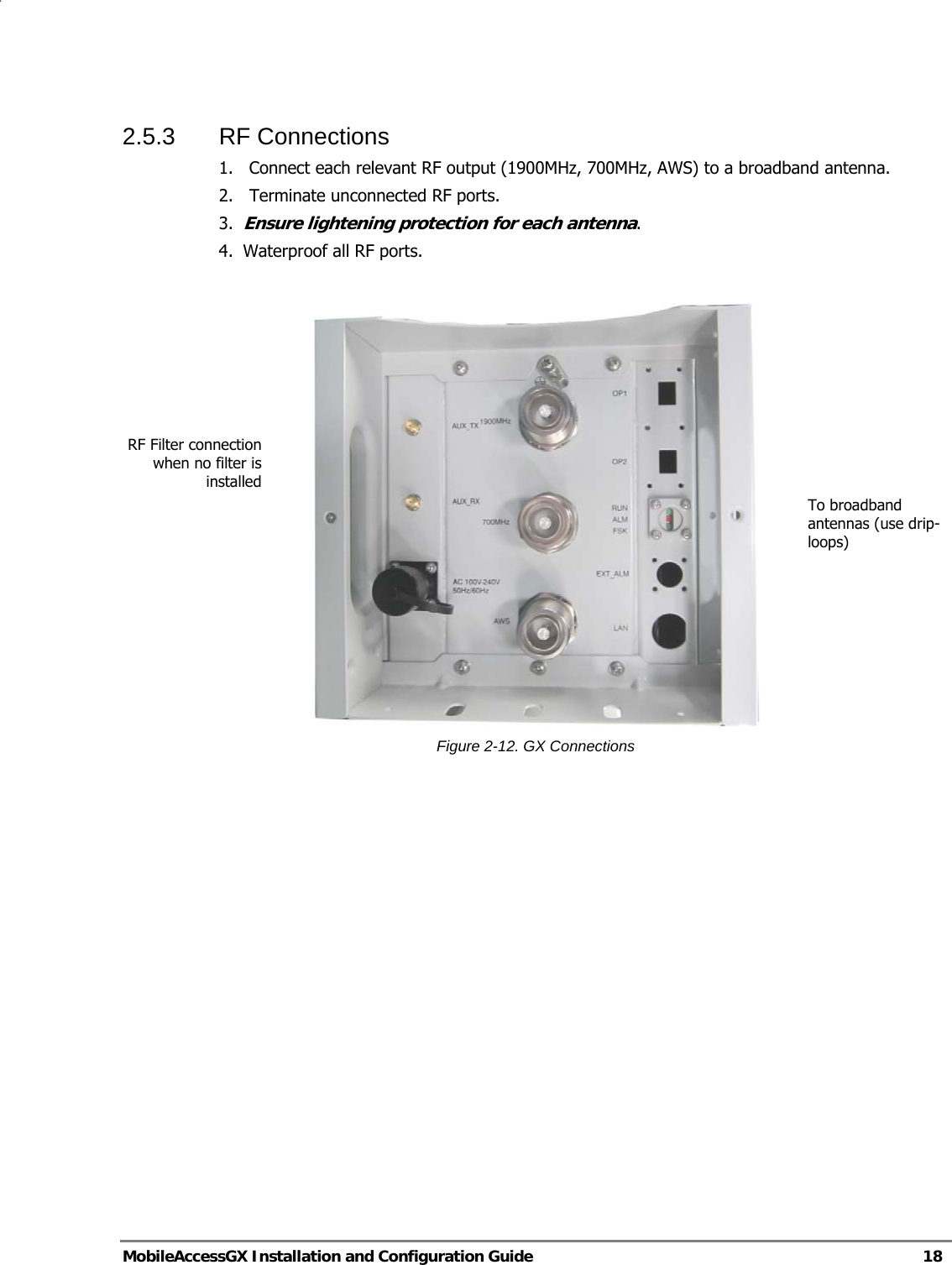   MobileAccessGX Installation and Configuration Guide   18  2.5.3 RF Connections 1.  Connect each relevant RF output (1900MHz, 700MHz, AWS) to a broadband antenna. 2.   Terminate unconnected RF ports. 3.  Ensure lightening protection for each antenna. 4.  Waterproof all RF ports.   Figure 2-12. GX Connections   To broadband antennas (use drip-loops) RF Filter connection when no filter is installed 