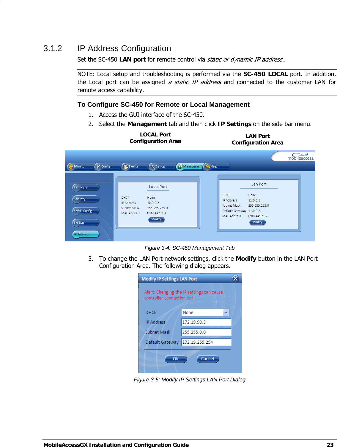   MobileAccessGX Installation and Configuration Guide   23  3.1.2  IP Address Configuration  Set the SC-450 LAN port for remote control via static or dynamic IP address.. NOTE: Local setup and troubleshooting is performed via the SC-450 LOCAL port. In addition, the Local port can be assigned a static IP address and connected to the customer LAN for remote access capability.  To Configure SC-450 for Remote or Local Management 1. Access the GUI interface of the SC-450. 2. Select the Management tab and then click IP Settings on the side bar menu.     Figure 3-4: SC-450 Management Tab 3. To change the LAN Port network settings, click the Modify button in the LAN Port Configuration Area. The following dialog appears.  Figure 3-5: Modify IP Settings LAN Port Dialog   LAN Port Configuration Area LOCAL Port Configuration Area 