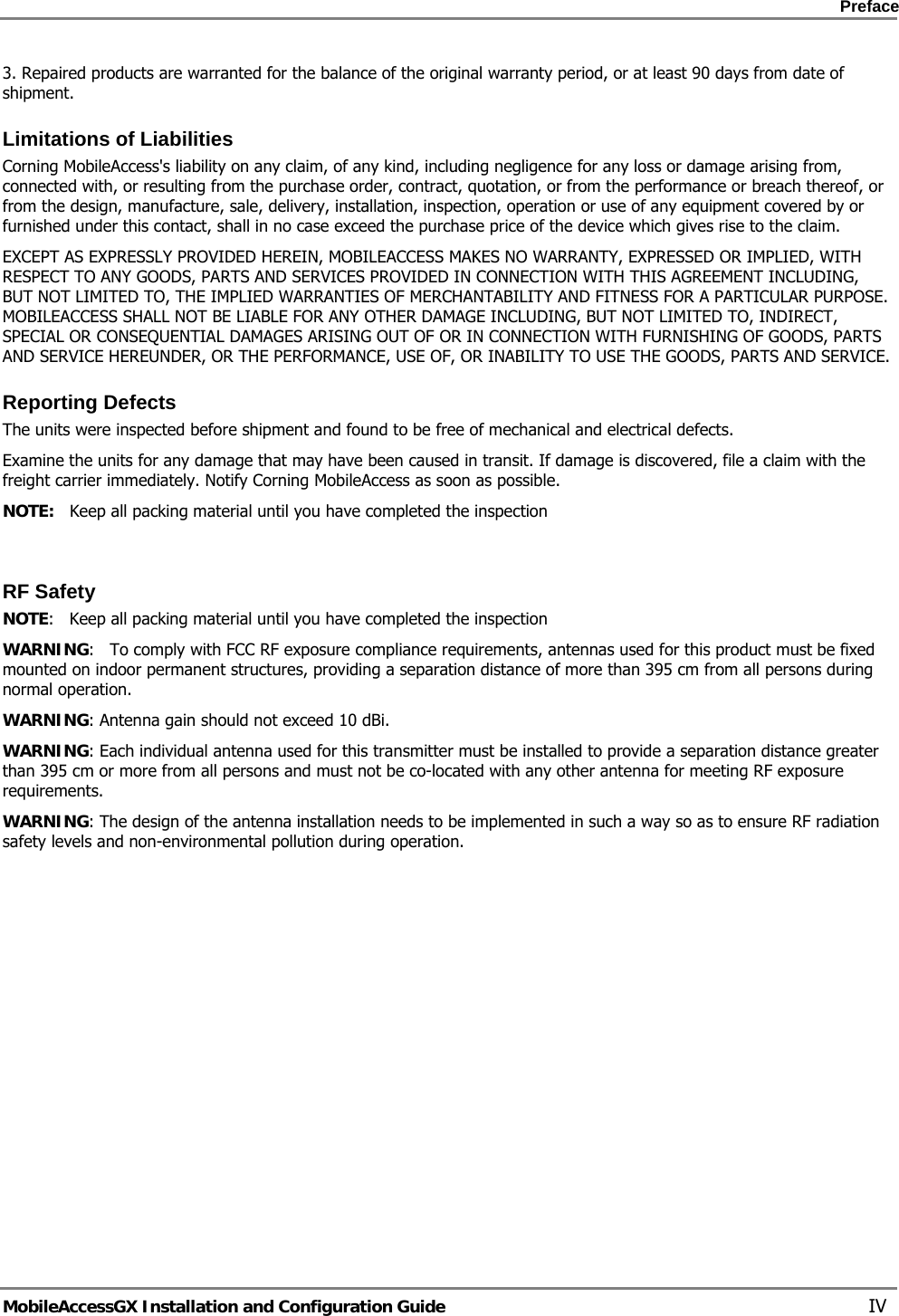    Preface      MobileAccessGX Installation and Configuration Guide   IV 3. Repaired products are warranted for the balance of the original warranty period, or at least 90 days from date of shipment. Limitations of Liabilities Corning MobileAccess&apos;s liability on any claim, of any kind, including negligence for any loss or damage arising from, connected with, or resulting from the purchase order, contract, quotation, or from the performance or breach thereof, or from the design, manufacture, sale, delivery, installation, inspection, operation or use of any equipment covered by or furnished under this contact, shall in no case exceed the purchase price of the device which gives rise to the claim. EXCEPT AS EXPRESSLY PROVIDED HEREIN, MOBILEACCESS MAKES NO WARRANTY, EXPRESSED OR IMPLIED, WITH RESPECT TO ANY GOODS, PARTS AND SERVICES PROVIDED IN CONNECTION WITH THIS AGREEMENT INCLUDING, BUT NOT LIMITED TO, THE IMPLIED WARRANTIES OF MERCHANTABILITY AND FITNESS FOR A PARTICULAR PURPOSE. MOBILEACCESS SHALL NOT BE LIABLE FOR ANY OTHER DAMAGE INCLUDING, BUT NOT LIMITED TO, INDIRECT, SPECIAL OR CONSEQUENTIAL DAMAGES ARISING OUT OF OR IN CONNECTION WITH FURNISHING OF GOODS, PARTS AND SERVICE HEREUNDER, OR THE PERFORMANCE, USE OF, OR INABILITY TO USE THE GOODS, PARTS AND SERVICE. Reporting Defects The units were inspected before shipment and found to be free of mechanical and electrical defects.   Examine the units for any damage that may have been caused in transit. If damage is discovered, file a claim with the freight carrier immediately. Notify Corning MobileAccess as soon as possible.  NOTE:   Keep all packing material until you have completed the inspection   RF Safety NOTE:   Keep all packing material until you have completed the inspection WARNING:   To comply with FCC RF exposure compliance requirements, antennas used for this product must be fixed mounted on indoor permanent structures, providing a separation distance of more than 395 cm from all persons during normal operation. WARNING: Antenna gain should not exceed 10 dBi. WARNING: Each individual antenna used for this transmitter must be installed to provide a separation distance greater than 395 cm or more from all persons and must not be co-located with any other antenna for meeting RF exposure requirements. WARNING: The design of the antenna installation needs to be implemented in such a way so as to ensure RF radiation safety levels and non-environmental pollution during operation.   