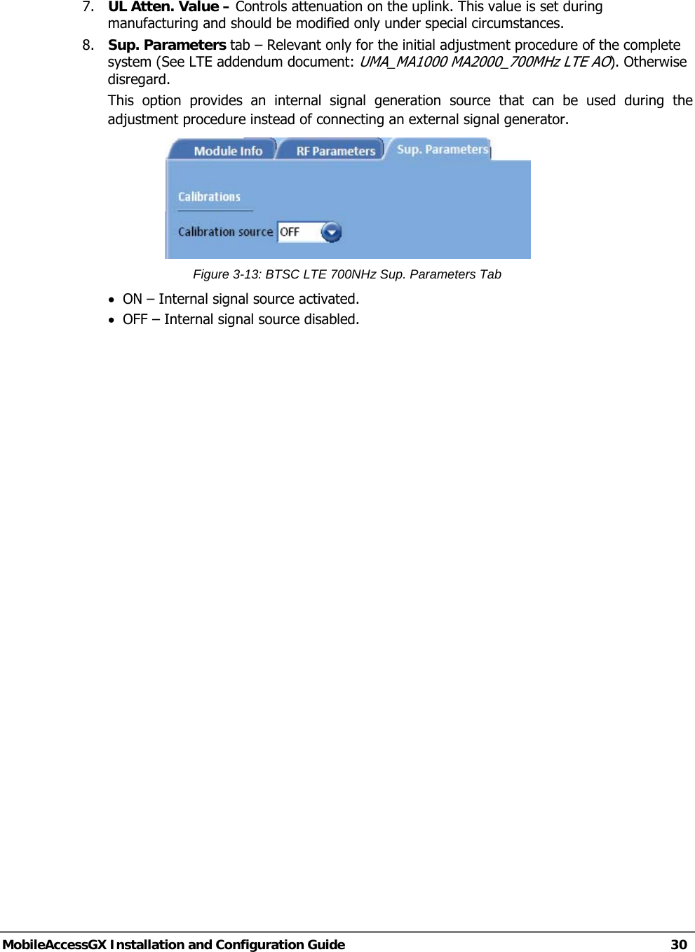   MobileAccessGX Installation and Configuration Guide   30  7.  UL Atten. Value – Controls attenuation on the uplink. This value is set during manufacturing and should be modified only under special circumstances. 8.  Sup. Parameters tab – Relevant only for the initial adjustment procedure of the complete system (See LTE addendum document: UMA_MA1000 MA2000_700MHz LTE AO). Otherwise disregard.  This option provides an internal signal generation source that can be used during the adjustment procedure instead of connecting an external signal generator.   Figure 3-13: BTSC LTE 700NHz Sup. Parameters Tab • ON – Internal signal source activated. • OFF – Internal signal source disabled.   