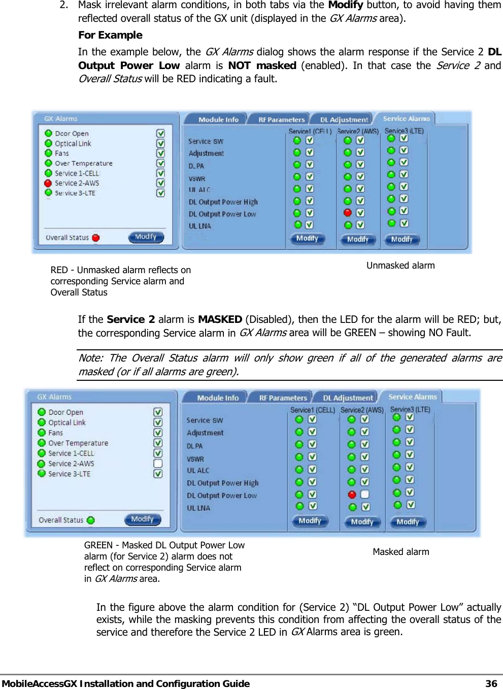   MobileAccessGX Installation and Configuration Guide   36  2.  Mask irrelevant alarm conditions, in both tabs via the Modify button, to avoid having them reflected overall status of the GX unit (displayed in the GX Alarms area). For Example In the example below, the GX Alarms dialog shows the alarm response if the Service 2 DL Output Power Low alarm is NOT masked (enabled). In that case the Service 2 and Overall Status will be RED indicating a fault.      If the Service 2 alarm is MASKED (Disabled), then the LED for the alarm will be RED; but, the corresponding Service alarm in GX Alarms area will be GREEN – showing NO Fault. Note: The Overall Status alarm will only show green if all of the generated alarms are masked (or if all alarms are green).                                        In the figure above the alarm condition for (Service 2) “DL Output Power Low” actually exists, while the masking prevents this condition from affecting the overall status of the service and therefore the Service 2 LED in GX Alarms area is green.   Unmasked alarm RED - Unmasked alarm reflects on corresponding Service alarm and Overall Status Masked alarm GREEN - Masked DL Output Power Low alarm (for Service 2) alarm does not reflect on corresponding Service alarm in GX Alarms area. 