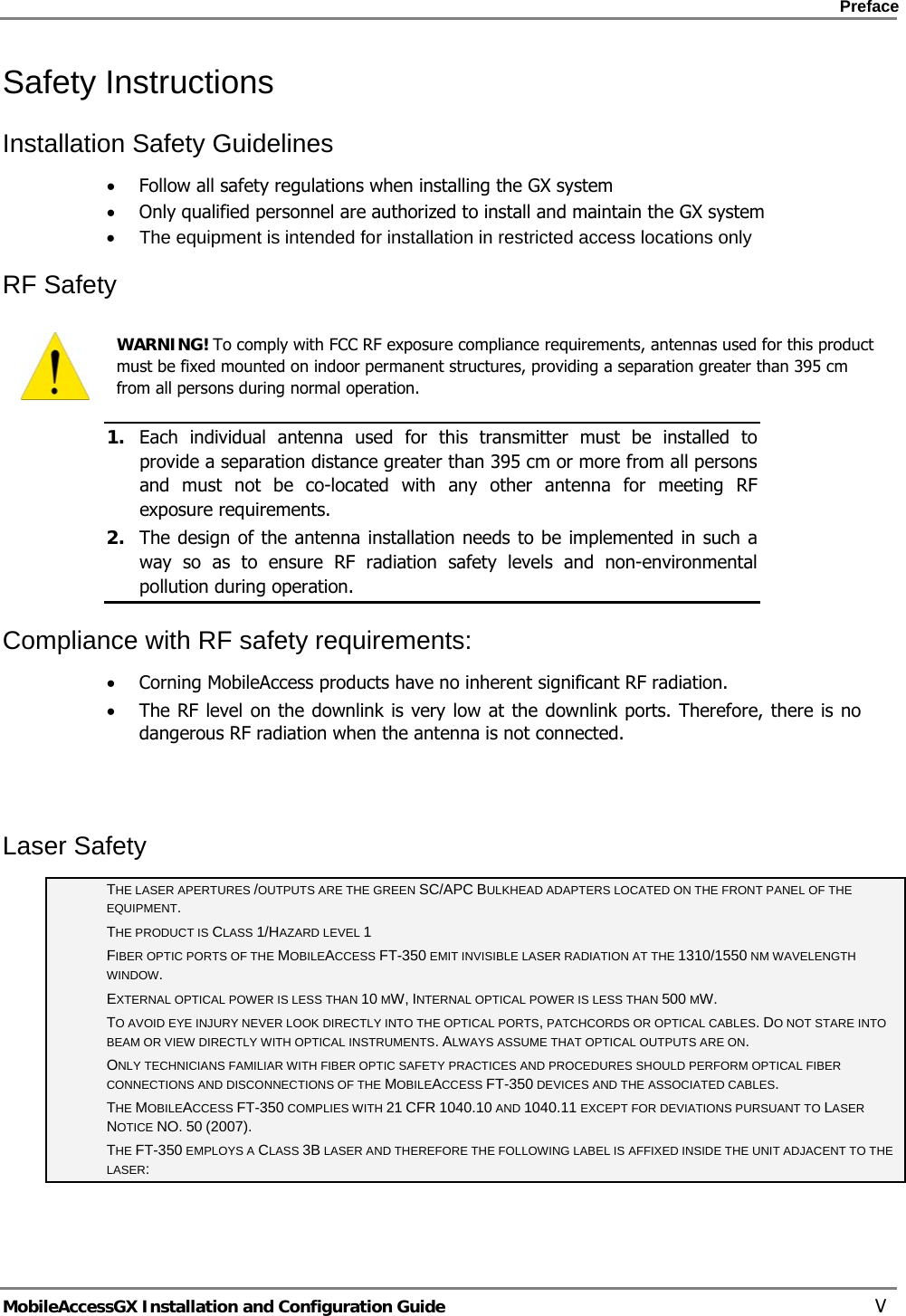    Preface      MobileAccessGX Installation and Configuration Guide   V Safety Instructions  Installation Safety Guidelines  • Follow all safety regulations when installing the GX system • Only qualified personnel are authorized to install and maintain the GX system •  The equipment is intended for installation in restricted access locations only RF Safety  WARNING! To comply with FCC RF exposure compliance requirements, antennas used for this product must be fixed mounted on indoor permanent structures, providing a separation greater than 395 cm from all persons during normal operation. 1. Each individual antenna used for this transmitter must be installed to provide a separation distance greater than 395 cm or more from all persons and must not be co-located with any other antenna for meeting RF exposure requirements.  2. The design of the antenna installation needs to be implemented in such a way so as to ensure RF radiation safety levels and non-environmental pollution during operation. Compliance with RF safety requirements: • Corning MobileAccess products have no inherent significant RF radiation. • The RF level on the downlink is very low at the downlink ports. Therefore, there is no dangerous RF radiation when the antenna is not connected.   Laser Safety THE LASER APERTURES /OUTPUTS ARE THE GREEN SC/APC BULKHEAD ADAPTERS LOCATED ON THE FRONT PANEL OF THE EQUIPMENT. THE PRODUCT IS CLASS 1/HAZARD LEVEL 1 FIBER OPTIC PORTS OF THE MOBILEACCESS FT-350 EMIT INVISIBLE LASER RADIATION AT THE 1310/1550 NM WAVELENGTH WINDOW. EXTERNAL OPTICAL POWER IS LESS THAN 10 MW, INTERNAL OPTICAL POWER IS LESS THAN 500 MW. TO AVOID EYE INJURY NEVER LOOK DIRECTLY INTO THE OPTICAL PORTS, PATCHCORDS OR OPTICAL CABLES. DO NOT STARE INTO BEAM OR VIEW DIRECTLY WITH OPTICAL INSTRUMENTS. ALWAYS ASSUME THAT OPTICAL OUTPUTS ARE ON. ONLY TECHNICIANS FAMILIAR WITH FIBER OPTIC SAFETY PRACTICES AND PROCEDURES SHOULD PERFORM OPTICAL FIBER CONNECTIONS AND DISCONNECTIONS OF THE MOBILEACCESS FT-350 DEVICES AND THE ASSOCIATED CABLES. THE MOBILEACCESS FT-350 COMPLIES WITH 21 CFR 1040.10 AND 1040.11 EXCEPT FOR DEVIATIONS PURSUANT TO LASER NOTICE NO. 50 (2007).   THE FT-350 EMPLOYS A CLASS 3B LASER AND THEREFORE THE FOLLOWING LABEL IS AFFIXED INSIDE THE UNIT ADJACENT TO THE LASER: 