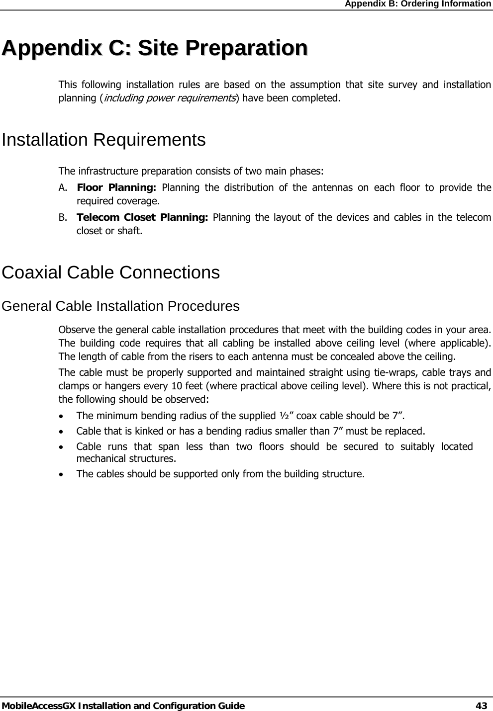 Appendix B: Ordering Information   MobileAccessGX Installation and Configuration Guide   43  AAppppeennddiixx  CC::  SSiittee  PPrreeppaarraattiioonn  This following installation rules are based on the assumption that site survey and installation planning (including power requirements) have been completed.  Installation Requirements The infrastructure preparation consists of two main phases: A. Floor Planning: Planning the distribution of the antennas on each floor to provide the required coverage.  B. Telecom Closet Planning: Planning the layout of the devices and cables in the telecom closet or shaft.  Coaxial Cable Connections General Cable Installation Procedures Observe the general cable installation procedures that meet with the building codes in your area. The building code requires that all cabling be installed above ceiling level (where applicable). The length of cable from the risers to each antenna must be concealed above the ceiling.  The cable must be properly supported and maintained straight using tie-wraps, cable trays and clamps or hangers every 10 feet (where practical above ceiling level). Where this is not practical, the following should be observed: • The minimum bending radius of the supplied ½” coax cable should be 7”. • Cable that is kinked or has a bending radius smaller than 7” must be replaced. • Cable runs that span less than two floors should be secured to suitably located mechanical structures. • The cables should be supported only from the building structure.   