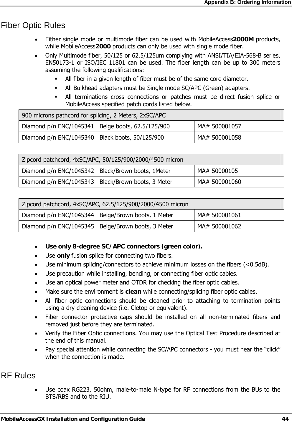Appendix B: Ordering Information   MobileAccessGX Installation and Configuration Guide   44  Fiber Optic Rules • Either single mode or multimode fiber can be used with MobileAccess2000M products, while MobileAccess2000 products can only be used with single mode fiber. • Only Multimode fiber, 50/125 or 62.5/125um complying with ANSI/TIA/EIA-568-B series, EN50173-1 or ISO/IEC 11801 can be used. The fiber length can be up to 300 meters assuming the following qualifications:  All fiber in a given length of fiber must be of the same core diameter.   All Bulkhead adapters must be Single mode SC/APC (Green) adapters.   All terminations cross connections or patches must be direct fusion splice or MobileAccess specified patch cords listed below.  900 microns pathcord for splicing, 2 Meters, 2xSC/APC Diamond p/n ENC/1045341   Beige boots, 62.5/125/900  MA# 500001057 Diamond p/n ENC/1045340   Black boots, 50/125/900  MA# 500001058  Zipcord patchcord, 4xSC/APC, 50/125/900/2000/4500 micron Diamond p/n ENC/1045342   Black/Brown boots, 1Meter  MA# 50000105 Diamond p/n ENC/1045343   Black/Brown boots, 3 Meter  MA# 500001060  Zipcord patchcord, 4xSC/APC, 62.5/125/900/2000/4500 micron Diamond p/n ENC/1045344   Beige/Brown boots, 1 Meter  MA# 500001061 Diamond p/n ENC/1045345   Beige/Brown boots, 3 Meter  MA# 500001062  • Use only 8-degree SC/APC connectors (green color). • Use only fusion splice for connecting two fibers. • Use minimum splicing/connectors to achieve minimum losses on the fibers (&lt;0.5dB). • Use precaution while installing, bending, or connecting fiber optic cables. • Use an optical power meter and OTDR for checking the fiber optic cables. • Make sure the environment is clean while connecting/splicing fiber optic cables.  • All fiber optic connections should be cleaned prior to attaching to termination points using a dry cleaning device (i.e. Cletop or equivalent). • Fiber connector protective caps should be installed on all non-terminated fibers and removed just before they are terminated. • Verify the Fiber Optic connections. You may use the Optical Test Procedure described at the end of this manual. • Pay special attention while connecting the SC/APC connectors - you must hear the “click” when the connection is made.  RF Rules • Use coax RG223, 50ohm, male-to-male N-type for RF connections from the BUs to the BTS/RBS and to the RIU. 