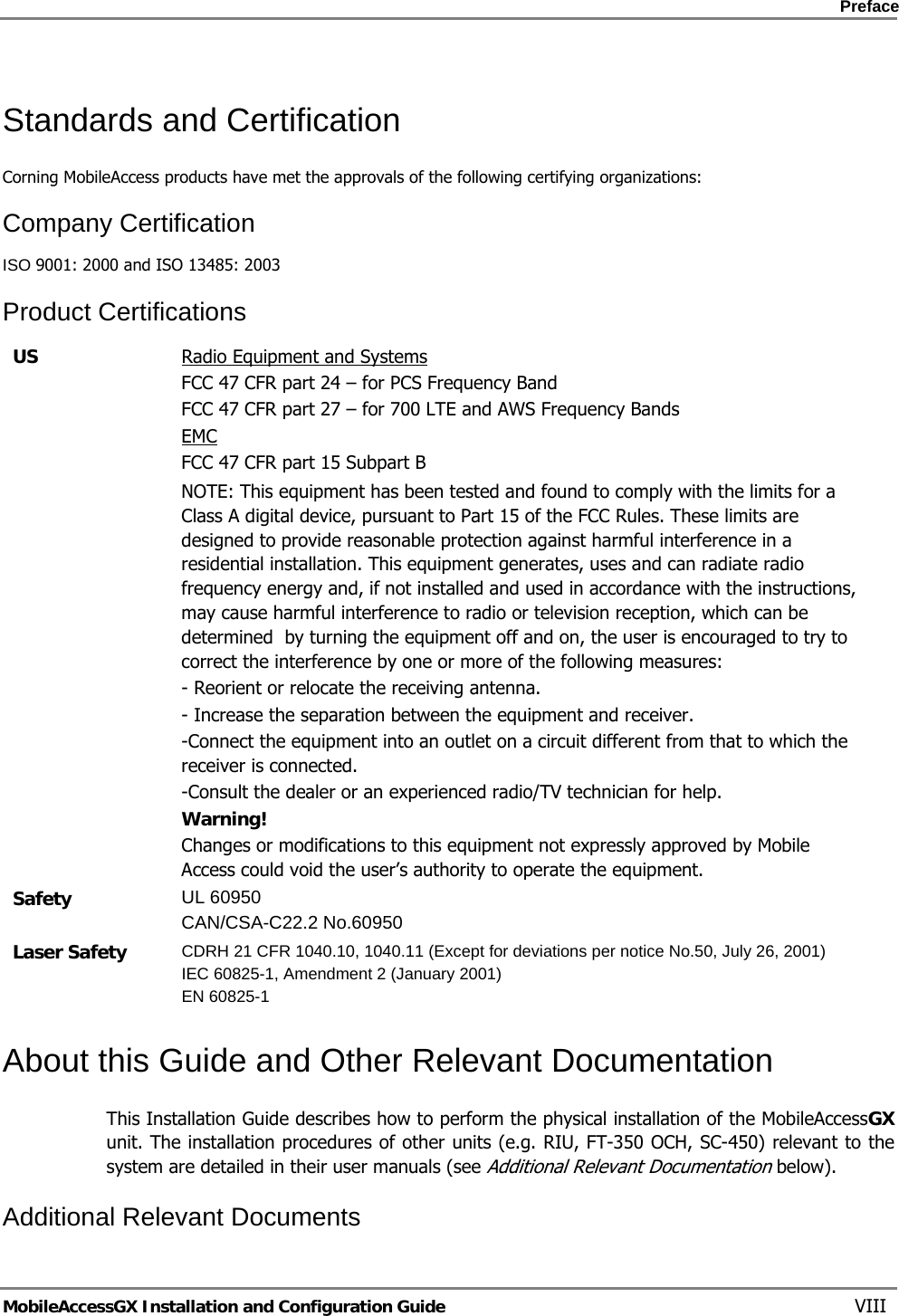    Preface      MobileAccessGX Installation and Configuration Guide   VIII Standards and Certification Corning MobileAccess products have met the approvals of the following certifying organizations: Company Certification ISO 9001: 2000 and ISO 13485: 2003 Product Certifications US  Radio Equipment and Systems FCC 47 CFR part 24 – for PCS Frequency Band FCC 47 CFR part 27 – for 700 LTE and AWS Frequency Bands EMC FCC 47 CFR part 15 Subpart B   NOTE: This equipment has been tested and found to comply with the limits for a Class A digital device, pursuant to Part 15 of the FCC Rules. These limits are designed to provide reasonable protection against harmful interference in a residential installation. This equipment generates, uses and can radiate radio frequency energy and, if not installed and used in accordance with the instructions, may cause harmful interference to radio or television reception, which can be determined  by turning the equipment off and on, the user is encouraged to try to correct the interference by one or more of the following measures: - Reorient or relocate the receiving antenna. - Increase the separation between the equipment and receiver. -Connect the equipment into an outlet on a circuit different from that to which the receiver is connected. -Consult the dealer or an experienced radio/TV technician for help. Warning! Changes or modifications to this equipment not expressly approved by Mobile Access could void the user’s authority to operate the equipment. Safety  UL 60950 CAN/CSA-C22.2 No.60950 Laser Safety  CDRH 21 CFR 1040.10, 1040.11 (Except for deviations per notice No.50, July 26, 2001) IEC 60825-1, Amendment 2 (January 2001) EN 60825-1  About this Guide and Other Relevant Documentation This Installation Guide describes how to perform the physical installation of the MobileAccessGX unit. The installation procedures of other units (e.g. RIU, FT-350 OCH, SC-450) relevant to the system are detailed in their user manuals (see Additional Relevant Documentation below). Additional Relevant Documents 