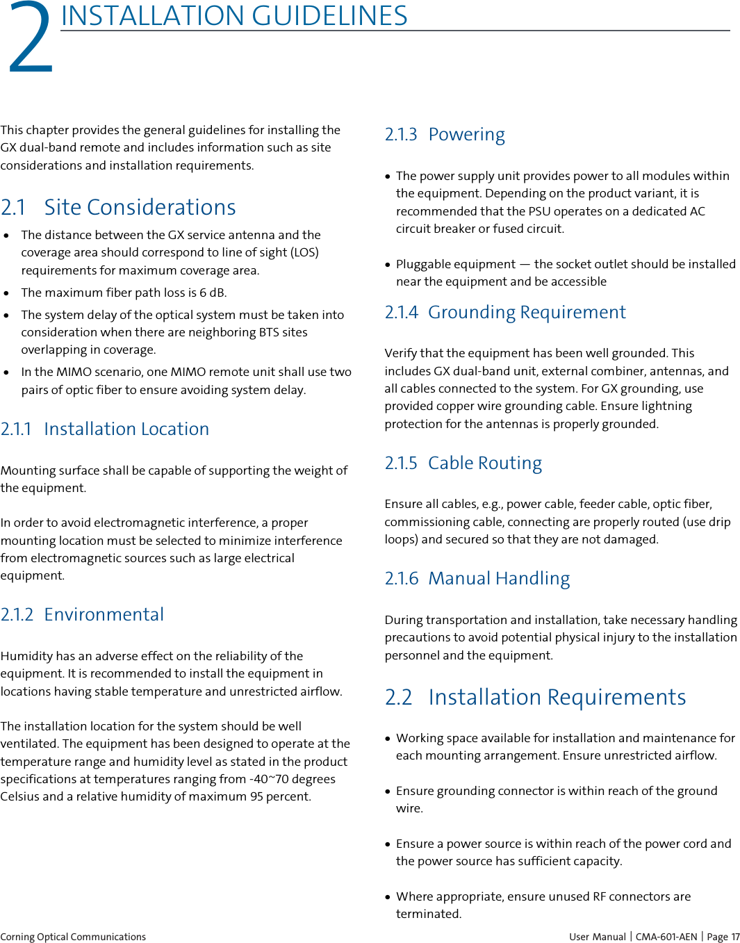  Corning Optical Communications    User Manual |  CMA-601-AEN | Page 17 2 2INSTALLATION GUIDELINES    This chapter provides the general guidelines for installing the GX dual-band remote and includes information such as site considerations and installation requirements. 2.1 Site Considerations • The distance between the GX service antenna and the coverage area should correspond to line of sight (LOS) requirements for maximum coverage area.  • The maximum fiber path loss is 6 dB.  • The system delay of the optical system must be taken into consideration when there are neighboring BTS sites overlapping in coverage.  • In the MIMO scenario, one MIMO remote unit shall use two pairs of optic fiber to ensure avoiding system delay. 2.1.1 Installation Location Mounting surface shall be capable of supporting the weight of the equipment.  In order to avoid electromagnetic interference, a proper mounting location must be selected to minimize interference from electromagnetic sources such as large electrical equipment. 2.1.2 Environmental Humidity has an adverse effect on the reliability of the equipment. It is recommended to install the equipment in locations having stable temperature and unrestricted airflow.  The installation location for the system should be well ventilated. The equipment has been designed to operate at the temperature range and humidity level as stated in the product specifications at temperatures ranging from -40~70 degrees Celsius and a relative humidity of maximum 95 percent. 2.1.3 Powering • The power supply unit provides power to all modules within the equipment. Depending on the product variant, it is recommended that the PSU operates on a dedicated AC circuit breaker or fused circuit. • Pluggable equipment — the socket outlet should be installed near the equipment and be accessible 2.1.4 Grounding Requirement Verify that the equipment has been well grounded. This includes GX dual-band unit, external combiner, antennas, and all cables connected to the system. For GX grounding, use provided copper wire grounding cable. Ensure lightning protection for the antennas is properly grounded. 2.1.5 Cable Routing Ensure all cables, e.g., power cable, feeder cable, optic fiber, commissioning cable, connecting are properly routed (use drip loops) and secured so that they are not damaged. 2.1.6 Manual Handling  During transportation and installation, take necessary handling precautions to avoid potential physical injury to the installation personnel and the equipment. 2.2 Installation Requirements • Working space available for installation and maintenance for each mounting arrangement. Ensure unrestricted airflow.  • Ensure grounding connector is within reach of the ground wire.  • Ensure a power source is within reach of the power cord and the power source has sufficient capacity.  • Where appropriate, ensure unused RF connectors are terminated.  