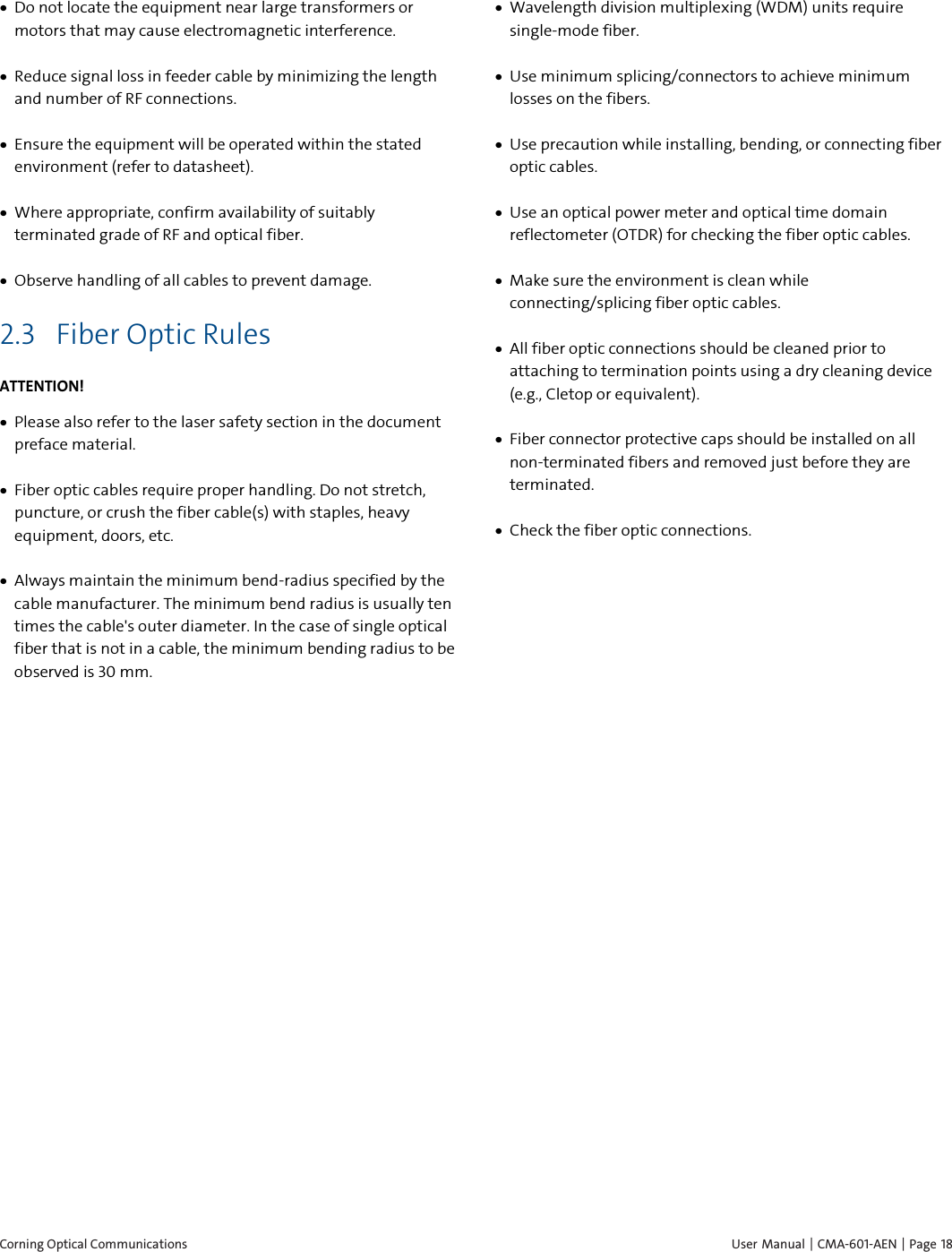  Corning Optical Communications    User Manual |  CMA-601-AEN | Page 18 • Do not locate the equipment near large transformers or motors that may cause electromagnetic interference.  • Reduce signal loss in feeder cable by minimizing the length and number of RF connections.  • Ensure the equipment will be operated within the stated environment (refer to datasheet).  • Where appropriate, confirm availability of suitably terminated grade of RF and optical fiber.  • Observe handling of all cables to prevent damage. 2.3 Fiber Optic Rules ATTENTION! • Please also refer to the laser safety section in the document preface material. • Fiber optic cables require proper handling. Do not stretch, puncture, or crush the fiber cable(s) with staples, heavy equipment, doors, etc. • Always maintain the minimum bend-radius specified by the cable manufacturer. The minimum bend radius is usually ten times the cable&apos;s outer diameter. In the case of single optical fiber that is not in a cable, the minimum bending radius to be observed is 30 mm. • Wavelength division multiplexing (WDM) units require single-mode fiber. • Use minimum splicing/connectors to achieve minimum losses on the fibers. • Use precaution while installing, bending, or connecting fiber optic cables. • Use an optical power meter and optical time domain reflectometer (OTDR) for checking the fiber optic cables. • Make sure the environment is clean while connecting/splicing fiber optic cables.  • All fiber optic connections should be cleaned prior to attaching to termination points using a dry cleaning device (e.g., Cletop or equivalent). • Fiber connector protective caps should be installed on all non-terminated fibers and removed just before they are terminated. • Check the fiber optic connections.    
