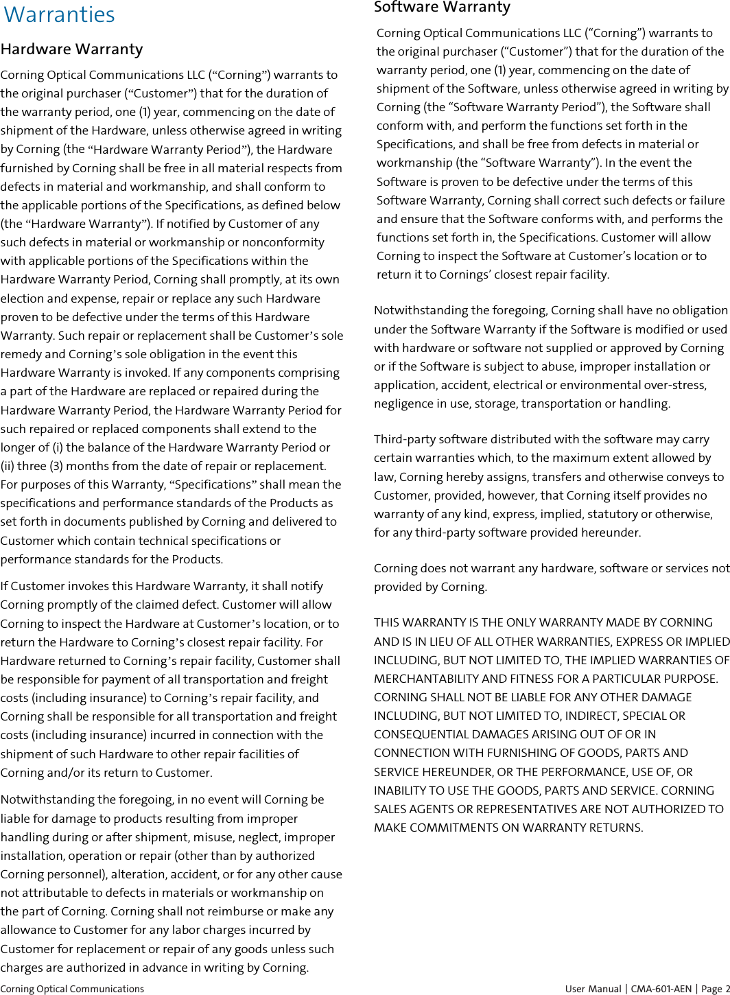  Corning Optical Communications    User Manual | CMA-601-AEN |  Page 2 Warranties Hardware Warranty Corning Optical Communications LLC (“Corning”) warrants to the original purchaser (“Customer”) that for the duration of the warranty period, one (1) year, commencing on the date of shipment of the Hardware, unless otherwise agreed in writing by Corning (the “Hardware Warranty Period”), the Hardware furnished by Corning shall be free in all material respects from defects in material and workmanship, and shall conform to the applicable portions of the Specifications, as defined below (the “Hardware Warranty”). If notified by Customer of any such defects in material or workmanship or nonconformity with applicable portions of the Specifications within the Hardware Warranty Period, Corning shall promptly, at its own election and expense, repair or replace any such Hardware proven to be defective under the terms of this Hardware Warranty. Such repair or replacement shall be Customer’s sole remedy and Corning’s sole obligation in the event this Hardware Warranty is invoked. If any components comprising a part of the Hardware are replaced or repaired during the Hardware Warranty Period, the Hardware Warranty Period for such repaired or replaced components shall extend to the longer of (i) the balance of the Hardware Warranty Period or (ii) three (3) months from the date of repair or replacement. For purposes of this Warranty, “Specifications” shall mean the specifications and performance standards of the Products as set forth in documents published by Corning and delivered to Customer which contain technical specifications or performance standards for the Products. If Customer invokes this Hardware Warranty, it shall notify Corning promptly of the claimed defect. Customer will allow Corning to inspect the Hardware at Customer’s location, or to return the Hardware to Corning’s closest repair facility. For Hardware returned to Corning’s repair facility, Customer shall be responsible for payment of all transportation and freight costs (including insurance) to Corning’s repair facility, and Corning shall be responsible for all transportation and freight costs (including insurance) incurred in connection with the shipment of such Hardware to other repair facilities of Corning and/or its return to Customer. Notwithstanding the foregoing, in no event will Corning be liable for damage to products resulting from improper handling during or after shipment, misuse, neglect, improper installation, operation or repair (other than by authorized Corning personnel), alteration, accident, or for any other cause not attributable to defects in materials or workmanship on the part of Corning. Corning shall not reimburse or make any allowance to Customer for any labor charges incurred by Customer for replacement or repair of any goods unless such charges are authorized in advance in writing by Corning. Software Warranty Corning Optical Communications LLC (“Corning”) warrants to the original purchaser (“Customer”) that for the duration of the warranty period, one (1) year, commencing on the date of shipment of the Software, unless otherwise agreed in writing by Corning (the “Software Warranty Period”), the Software shall conform with, and perform the functions set forth in the Specifications, and shall be free from defects in material or workmanship (the “Software Warranty”). In the event the Software is proven to be defective under the terms of this Software Warranty, Corning shall correct such defects or failure and ensure that the Software conforms with, and performs the functions set forth in, the Specifications. Customer will allow Corning to inspect the Software at Customer’s location or to return it to Cornings’ closest repair facility. Notwithstanding the foregoing, Corning shall have no obligation under the Software Warranty if the Software is modified or used with hardware or software not supplied or approved by Corning or if the Software is subject to abuse, improper installation or application, accident, electrical or environmental over-stress, negligence in use, storage, transportation or handling. Third-party software distributed with the software may carry certain warranties which, to the maximum extent allowed by law, Corning hereby assigns, transfers and otherwise conveys to Customer, provided, however, that Corning itself provides no warranty of any kind, express, implied, statutory or otherwise, for any third-party software provided hereunder. Corning does not warrant any hardware, software or services not provided by Corning. THIS WARRANTY IS THE ONLY WARRANTY MADE BY CORNING AND IS IN LIEU OF ALL OTHER WARRANTIES, EXPRESS OR IMPLIED INCLUDING, BUT NOT LIMITED TO, THE IMPLIED WARRANTIES OF MERCHANTABILITY AND FITNESS FOR A PARTICULAR PURPOSE. CORNING SHALL NOT BE LIABLE FOR ANY OTHER DAMAGE INCLUDING, BUT NOT LIMITED TO, INDIRECT, SPECIAL OR CONSEQUENTIAL DAMAGES ARISING OUT OF OR IN CONNECTION WITH FURNISHING OF GOODS, PARTS AND SERVICE HEREUNDER, OR THE PERFORMANCE, USE OF, OR INABILITY TO USE THE GOODS, PARTS AND SERVICE. CORNING SALES AGENTS OR REPRESENTATIVES ARE NOT AUTHORIZED TO MAKE COMMITMENTS ON WARRANTY RETURNS.   