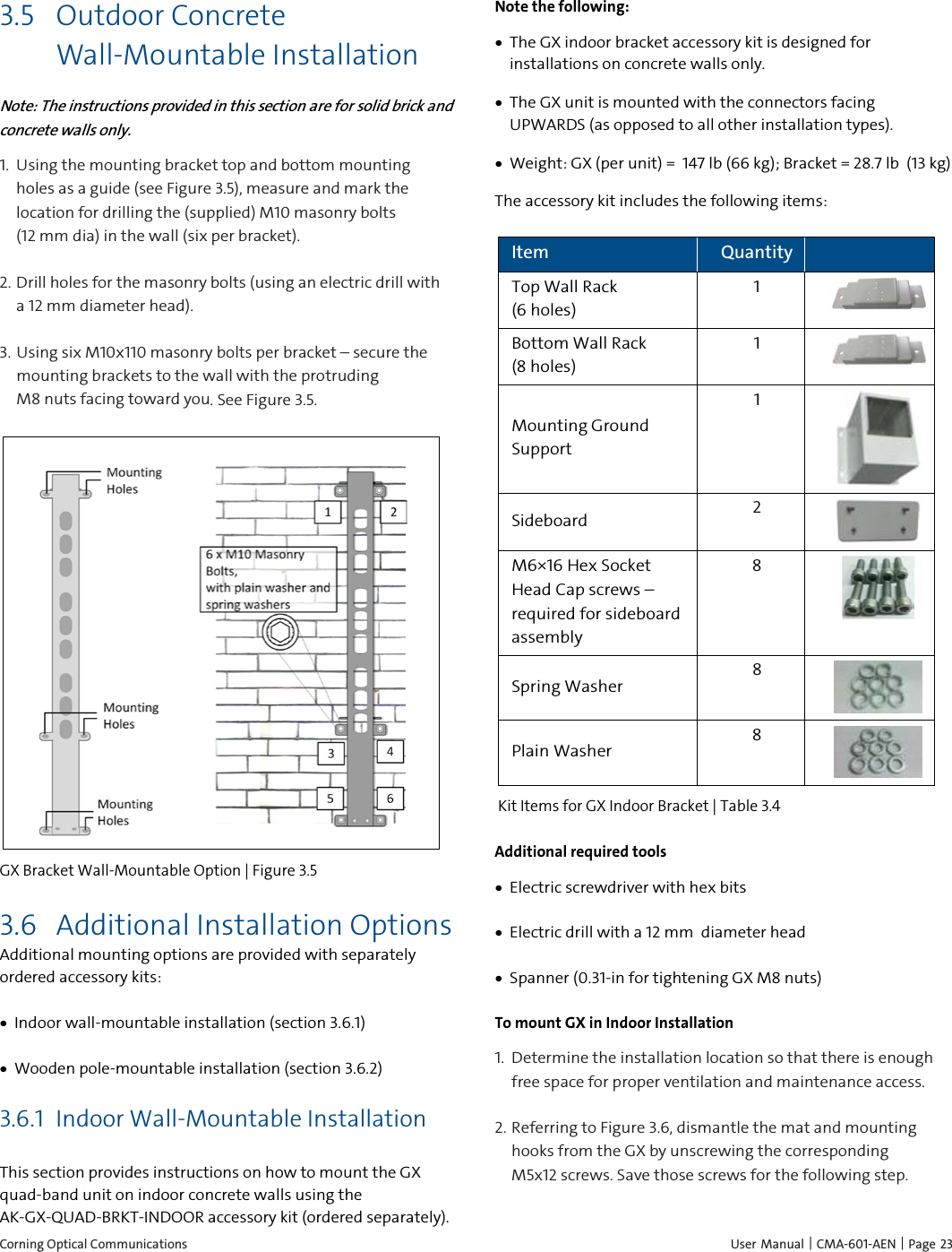  Corning Optical Communications    User Manual | CMA-601-AEN | Page 23 3.5 Outdoor Concrete Wall-Mountable Installation Note: The instructions provided in this section are for solid brick and concrete walls only. 1.  Using the mounting bracket top and bottom mounting holes as a guide (see Figure 3.5), measure and mark the location for drilling the (supplied) M10 masonry bolts        (12 mm dia) in the wall (six per bracket). 2. Drill holes for the masonry bolts (using an electric drill with a 12 mm diameter head). 3. Using six M10x110 masonry bolts per bracket – secure the mounting brackets to the wall with the protruding            M8 nuts facing toward you. See Figure 3.5.  GX Bracket Wall-Mountable Option | Figure  3.5 3.6 Additional Installation Options Additional mounting options are provided with separately ordered accessory kits: • Indoor wall-mountable installation (section 3.6.1) • Wooden pole-mountable installation (section 3.6.2)  3.6.1 Indoor Wall-Mountable Installation This section provides instructions on how to mount the GX quad-band unit on indoor concrete walls using the AK-GX-QUAD-BRKT-INDOOR accessory kit (ordered separately). Note the following: • The GX indoor bracket accessory kit is designed for installations on concrete walls only. • The GX unit is mounted with the connectors facing UPWARDS (as opposed to all other installation types). • Weight: GX (per unit) =  147 lb (66 kg); Bracket = 28.7 lb  (13 kg) The accessory kit includes the following items: Item Quantity   Top Wall Rack                 (6 holes) 1  Bottom Wall Rack         (8 holes) 1  Mounting Ground Support  1  Sideboard   2  M6×16 Hex Socket Head Cap screws – required for sideboard assembly 8  Spring Washer 8  Plain Washer 8   Kit Items for GX Indoor Bracket | Table  3.4 Additional required tools • Electric screwdriver with hex bits • Electric drill with a 12 mm  diameter head  • Spanner (0.31-in for tightening GX M8 nuts) To mount GX in Indoor Installation 1.  Determine the installation location so that there is enough free space for proper ventilation and maintenance access.   2. Referring to Figure 3.6, dismantle the mat and mounting hooks from the GX by unscrewing the corresponding M5x12 screws. Save those screws for the following step.  