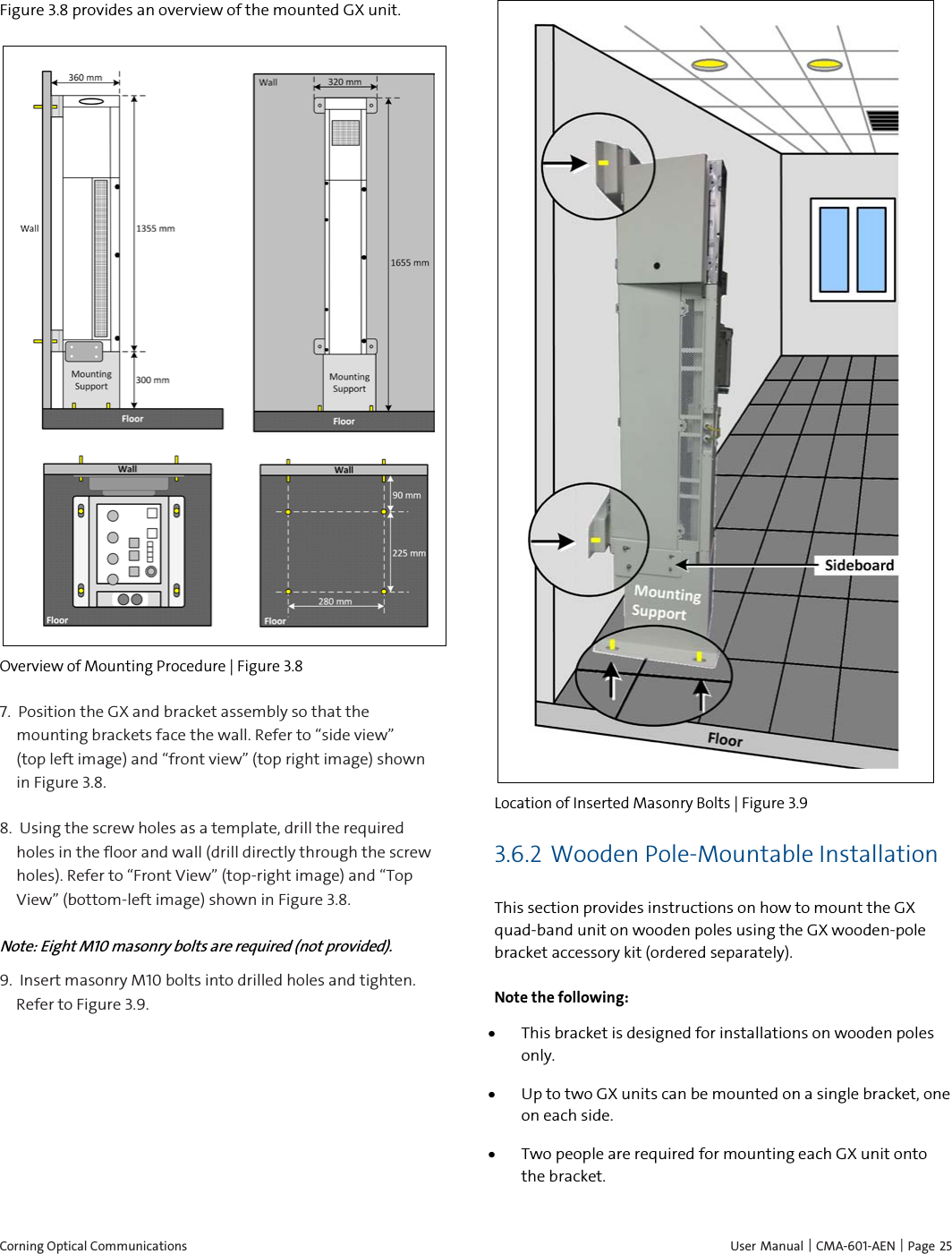 Corning Optical Communications    User Manual |  CMA-601-AEN | Page 25 Figure 3.8 provides an overview of the mounted GX unit.  Overview of Mounting Procedure | Figure  3.8 7.  Position the GX and bracket assembly so that the mounting brackets face the wall. Refer to “side view”     (top left image) and “front view” (top right image) shown in Figure 3.8. 8.  Using the screw holes as a template, drill the required holes in the floor and wall (drill directly through the screw holes). Refer to “Front View” (top-right image) and “Top View” (bottom-left image) shown in Figure 3.8. Note: Eight M10 masonry bolts are required (not provided). 9.  Insert masonry M10 bolts into drilled holes and tighten. Refer to Figure 3.9.  Location of Inserted Masonry Bolts | Figure  3.9 3.6.2 Wooden Pole-Mountable Installation This section provides instructions on how to mount the GX quad-band unit on wooden poles using the GX wooden-pole bracket accessory kit (ordered separately). Note the following: • This bracket is designed for installations on wooden poles only. • Up to two GX units can be mounted on a single bracket, one on each side.  • Two people are required for mounting each GX unit onto the bracket.  
