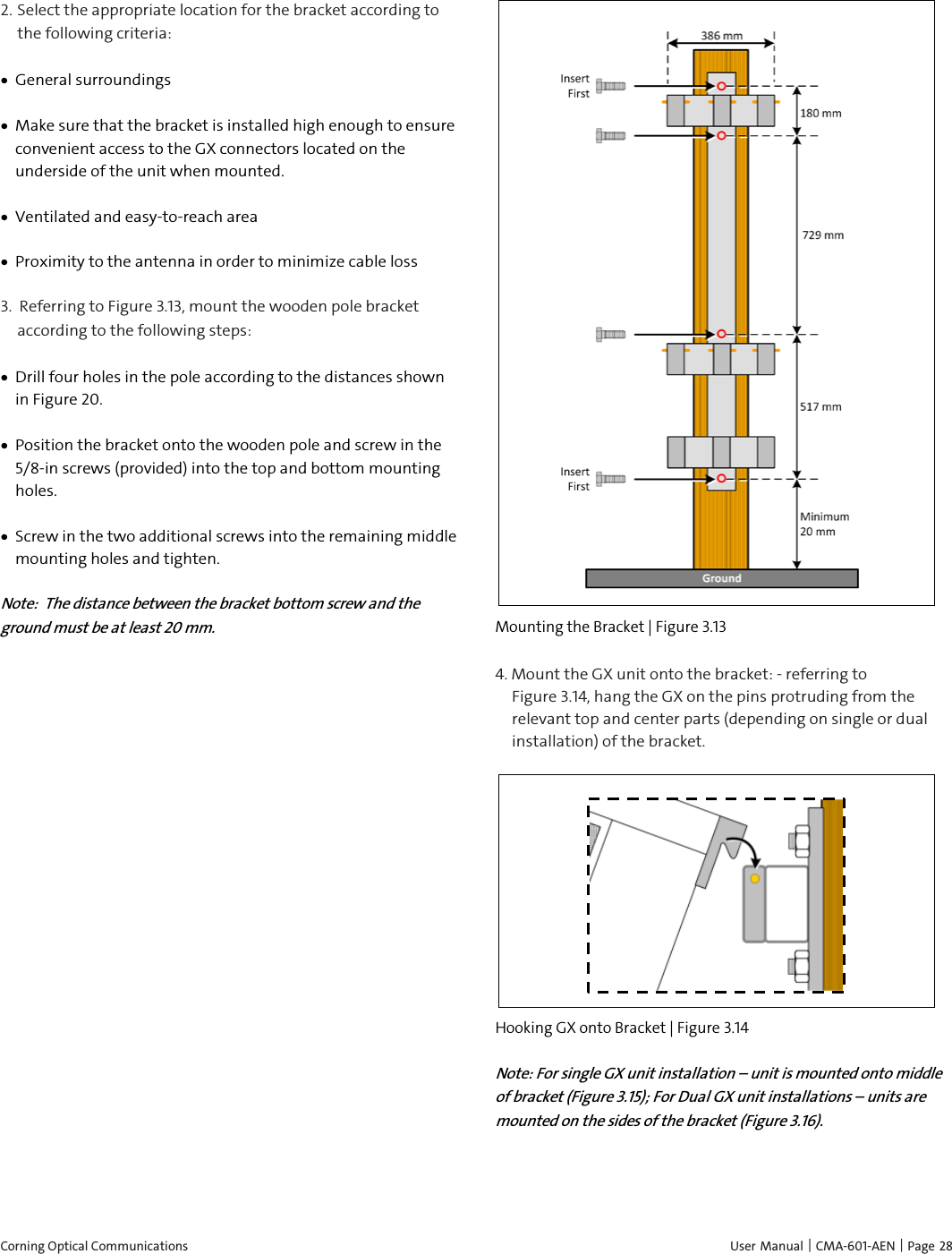  Corning Optical Communications    User Manual |  CMA-601-AEN | Page 28 2. Select the appropriate location for the bracket according to the following criteria: • General surroundings • Make sure that the bracket is installed high enough to ensure convenient access to the GX connectors located on the underside of the unit when mounted. • Ventilated and easy-to-reach area  • Proximity to the antenna in order to minimize cable loss 3.  Referring to Figure 3.13, mount the wooden pole bracket according to the following steps: • Drill four holes in the pole according to the distances shown in Figure 20. • Position the bracket onto the wooden pole and screw in the 5/8-in screws (provided) into the top and bottom mounting holes.  • Screw in the two additional screws into the remaining middle mounting holes and tighten.  Note:  The distance between the bracket bottom screw and the ground must be at least 20 mm.  Mounting the Bracket | Figure  3.13 4. Mount the GX unit onto the bracket: - referring to         Figure 3.14, hang the GX on the pins protruding from the relevant top and center parts (depending on single or dual installation) of the bracket.   Hooking GX onto Bracket | Figure  3.14 Note: For single GX unit installation – unit is mounted onto middle of bracket (Figure 3.15); For Dual GX unit installations – units are mounted on the sides of the bracket (Figure 3.16). 
