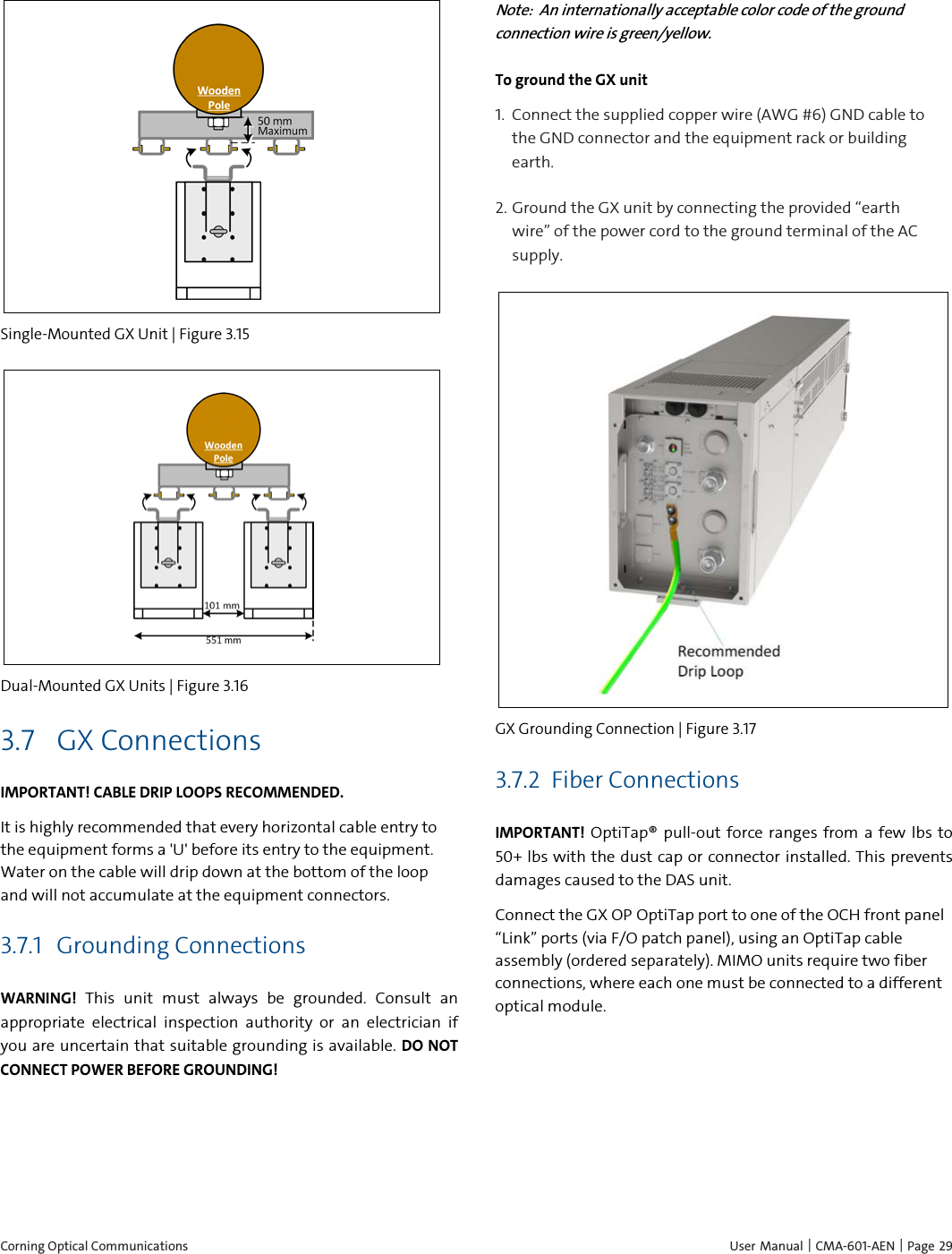  Corning Optical Communications    User Manual | CMA-601-AEN | Page 29  Single-Mounted GX Unit | Figure  3.15  Dual-Mounted GX Units | Figure  3.16 3.7 GX Connections IMPORTANT! CABLE DRIP LOOPS RECOMMENDED. It is highly recommended that every horizontal cable entry to the equipment forms a &apos;U&apos; before its entry to the equipment. Water on the cable will drip down at the bottom of the loop and will not accumulate at the equipment connectors. 3.7.1 Grounding Connections WARNING! This unit must always be grounded. Consult an appropriate electrical inspection authority or an electrician if you are uncertain that suitable grounding is available. DO NOT CONNECT POWER BEFORE GROUNDING! Note:  An internationally acceptable color code of the ground connection wire is green/yellow. To ground the GX unit 1.  Connect the supplied copper wire (AWG #6) GND cable to the GND connector and the equipment rack or building earth.  2.  Ground the GX unit by connecting the provided “earth wire” of the power cord to the ground terminal of the AC supply.  GX Grounding Connection | Figure  3.17 3.7.2 Fiber Connections IMPORTANT! OptiTap® pull-out force ranges from a few lbs to 50+ lbs with the dust cap or connector installed. This prevents damages caused to the DAS unit. Connect the GX OP OptiTap port to one of the OCH front panel “Link” ports (via F/O patch panel), using an OptiTap cable assembly (ordered separately). MIMO units require two fiber connections, where each one must be connected to a different optical module.  