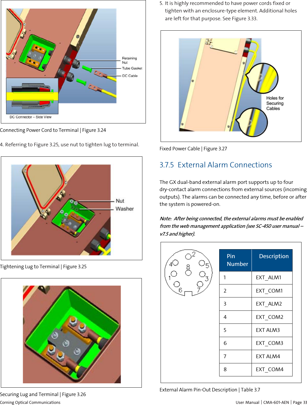  Corning Optical Communications    User Manual |  CMA-601-AEN | Page  33  Connecting Power Cord to Terminal | Figure  3.24 4.  Referring to Figure 3.25, use nut to tighten lug to terminal.   Tightening Lug to Terminal | Figure  3.25  Securing Lug and Terminal | Figure  3.26  5.  It is highly recommended to have power cords fixed or tighten with an enclosure-type element. Additional holes are left for that purpose. See Figure 3.33.  Fixed Power Cable | Figure  3.27 3.7.5 External Alarm Connections The GX dual-band external alarm port supports up to four dry-contact alarm connections from external sources (incoming outputs). The alarms can be connected any time, before or after the system is powered-on.  Note:  After being connected, the external alarms must be enabled from the web management application (see SC-450 user manual – v7.5 and higher).   Pin Number Description 1  EXT_ALM1 2  EXT_COM1 3  EXT_ALM2 4  EXT_COM2 5  EXT ALM3 6  EXT_COM3 7  EXT ALM4 8  EXT_COM4  External Alarm Pin-Out Description | Table  3.7 