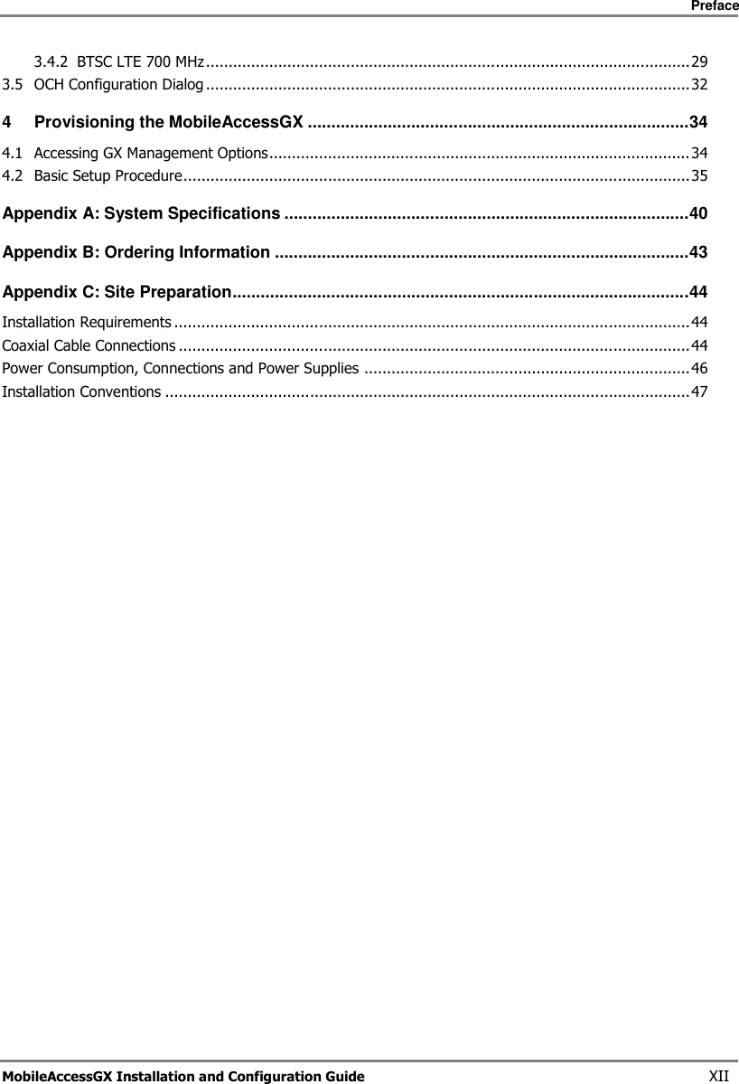 Preface MobileAccessGX Installation and Configuration Guide XII 3.4.2 BTSC LTE 700 MHz ........................................................................................................... 29 3.5 OCH Configuration Dialog ........................................................................................................... 32 4 Provisioning the MobileAccessGX ................................................................................. 34 4.1 Accessing GX Management Options ............................................................................................. 34 4.2 Basic Setup Procedure ................................................................................................................ 35 Appendix A: System Specifications ...................................................................................... 40 Appendix B: Ordering Information ........................................................................................ 43 Appendix C: Site Preparation ................................................................................................. 44 Installation Requirements .................................................................................................................. 44 Coaxial Cable Connections ................................................................................................................. 44 Power Consumption, Connections and Power Supplies ........................................................................ 46 Installation Conventions .................................................................................................................... 47