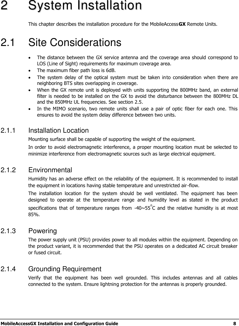 MobileAccessGX Installation and Configuration Guide 8 22 SSyysstteemm IInnssttaallllaattiioonn This chapter describes the installation procedure for the MobileAccessGX Remote Units. 2.1 Site Considerations The distance between the GX service antenna and the coverage area should correspond to LOS (Line of Sight) requirements for maximum coverage area. The maximum fiber path loss is 6dB. The system delay of the optical system must be taken into consideration when there are neighboring BTS sites overlapping in coverage. When the GX remote unit is deployed with units supporting the 800MHz band, an external filter is needed to be installed on the GX to avoid the disturbance between the 800MHz DL and the 850MHz UL frequencies. See section 2.5. In the MIMO scenario, two remote units shall use a pair of optic fiber for each one. This ensures to avoid the system delay difference between two units. 2.1.1 Installation Location Mounting surface shall be capable of supporting the weight of the equipment. In order to avoid electromagnetic interference, a proper mounting location must be selected to minimize interference from electromagnetic sources such as large electrical equipment. 2.1.2 Environmental Humidity has an adverse effect on the reliability of the equipment. It is recommended to install the equipment in locations having stable temperature and unrestricted air-flow. The installation location for the system should be well ventilated. The equipment has been designed to operate at the temperature range and humidity level as stated in the product specifications that of temperature ranges from -40~55oC and the relative humidity is at most 85%. 2.1.3 Powering The power supply unit (PSU) provides power to all modules within the equipment. Depending on the product variant, it is recommended that the PSU operates on a dedicated AC circuit breaker or fused circuit. 2.1.4 Grounding Requirement Verify that the equipment has been well grounded. This includes antennas and all cables connected to the system. Ensure lightning protection for the antennas is properly grounded.