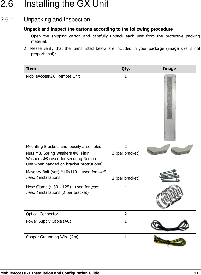 MobileAccessGX Installation and Configuration Guide 11 2.6 Installing the GX Unit 2.6.1 Unpacking and Inspection Unpack and inspect the cartons according to the following procedure 1. Open the shipping carton and carefully unpack each unit from the protective packing material. 2 Please verify that the items listed below are included in your packa ge (image size is not proportional): Item Qty. Image MobileAccessGX Remote Unit 1 Mounting Brackets and loosely assembled: Nuts M8, Spring Washers Φ8, Plain Washers Φ8 (used for securing Remote Unit when hanged on bracket protrusions) 2 3 (per bracket) Masonry Bolt (set) M10x110 – used for wall mount installations 4 2 (per bracket) Hose Clamp (Φ30-Φ125) - used for pole mount installations (2 per bracket) 4 Optical Connector 2 - Power Supply Cable (AC) 1 Copper Grounding Wire (2m) 1