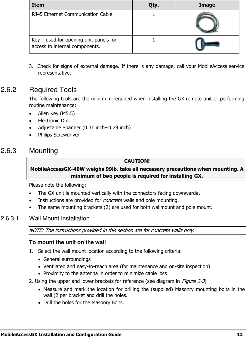 MobileAccessGX Installation and Configuration Guide 12 Item Qty. Image RJ45 Ethernet Communication Cable 1 Key – used for opening unit panels for access to internal components. 1 3. Check for signs of external damage. If there is any damage, call your MobileAccess service representative. 2.6.2 Required Tools The following tools are the minimum required when installing the GX remote unit or performing routine maintenance: Allen Key (M5.5) Electronic Drill Adjustable Spanner (0.31 inch~0.79 inch) Philips Screwdriver 2.6.3 Mounting CAUTION! MobileAccessGX-40W weighs 99lb, take all necessary precautions when mounting. A minimum of two people is required for installing GX. Please note the following: The GX unit is mounted vertically with the connectors facing downwards. Instructions are provided for concrete walls and pole mounting. The same mounting brackets (2) are used for both wallmount and pole mount. 2.6.3.1 Wall Mount Installation NOTE: The instructions provided in this section are for concrete walls only. To mount the unit on the wall 1. Select the wall mount location according to the following criteria: General surroundings Ventilated and easy-to-reach area (for maintenance and on-site inspection) Proximity to the antenna in order to minimize cable loss 2. Using the upper and lower brackets for reference (see diagram in Figure 2-3) Measure and mark the location for drilling the (supplied) Masonry mounting bolts in the wall (2 per bracket and drill the holes. Drill the holes for the Masonry Bolts.