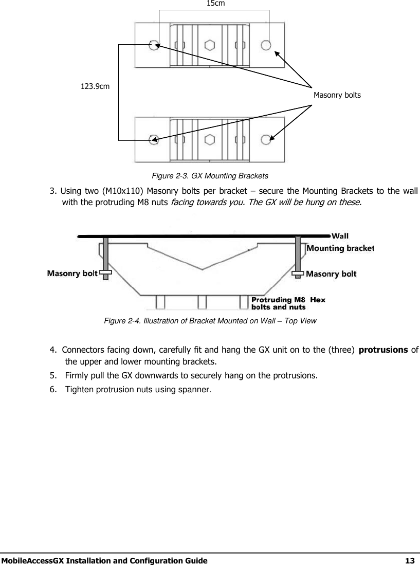 MobileAccessGX Installation and Configuration Guide 13 Figure 2-3. GX Mounting Brackets 3. Using two (M10x110) Masonry bolts per bracket – secure the Mounting Brackets to the wall with the protruding M8 nuts facing towards you. The GX will be hung on these. Figure 2-4. Illustration of Bracket Mounted on Wall – Top View 4. Connectors facing down, carefully fit and hang the GX unit on to the (three) protrusions of the upper and lower mounting brackets. 5. Firmly pull the GX downwards to securely hang on the protrusions. 6. Tighten protrusion nuts using spanner. 15cm 123.9cm Masonry bolts