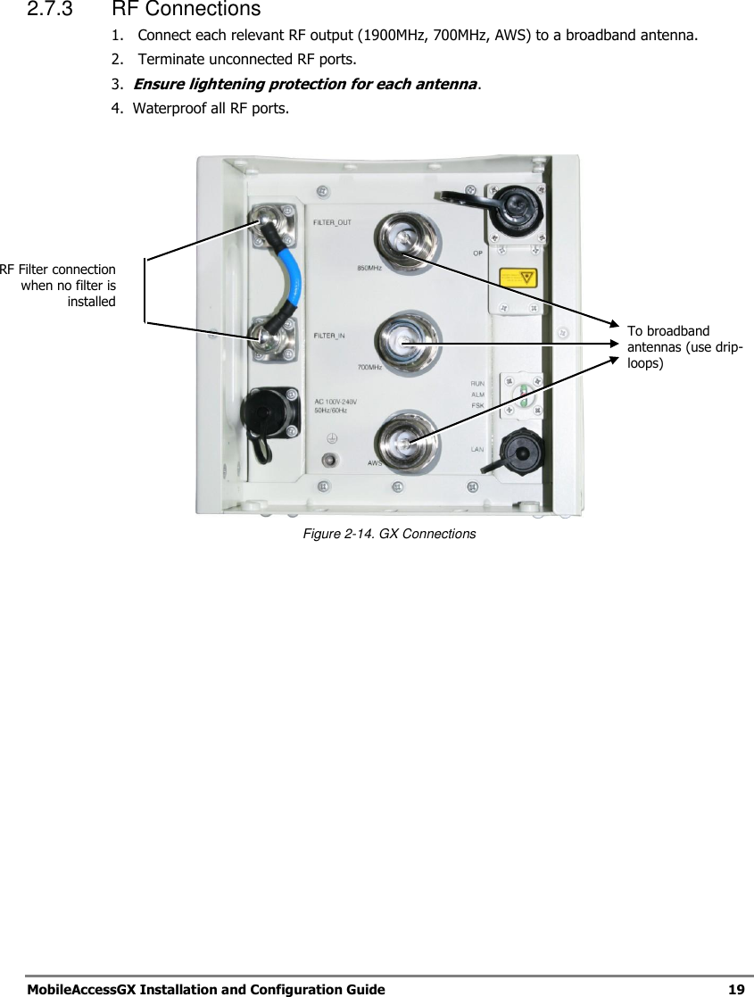 MobileAccessGX Installation and Configuration Guide 19 2.7.3 RF Connections 1. Connect each relevant RF output (1900MHz, 700MHz, AWS) to a broadband antenna. 2. Terminate unconnected RF ports. 3. Ensure lightening protection for each antenna. 4. Waterproof all RF ports. Figure 2-14. GX Connections To broadband antennas (use drip-loops) RF Filter connection when no filter is installed