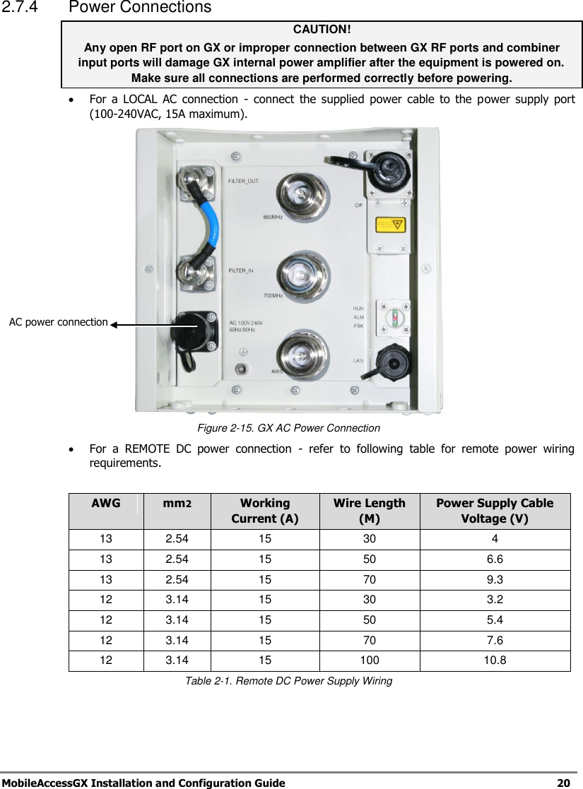 MobileAccessGX Installation and Configuration Guide 20 2.7.4 Power Connections CAUTION! Any open RF port on GX or improper connection between GX RF ports and combiner input ports will damage GX internal power amplifier after the equipment is powered on. Make sure all connections are performed correctly before powering. For a LOCAL AC connection - connect the supplied power cable to the power supply port (100-240VAC, 15A maximum). Figure 2-15. GX AC Power Connection For a REMOTE DC power connection - refer to following table for remote power wiring requirements. AWG mm2 Working Current (A) Wire Length (M) Power Supply Cable Voltage (V) 13 2.54 15 30 4 13 2.54 15 50 6.6 13 2.54 15 70 9.3 12 3.14 15 30 3.2 12 3.14 15 50 5.4 12 3.14 15 70 7.6 12 3.14 15 100 10.8 Table 2-1. Remote DC Power Supply Wiring AC power connection