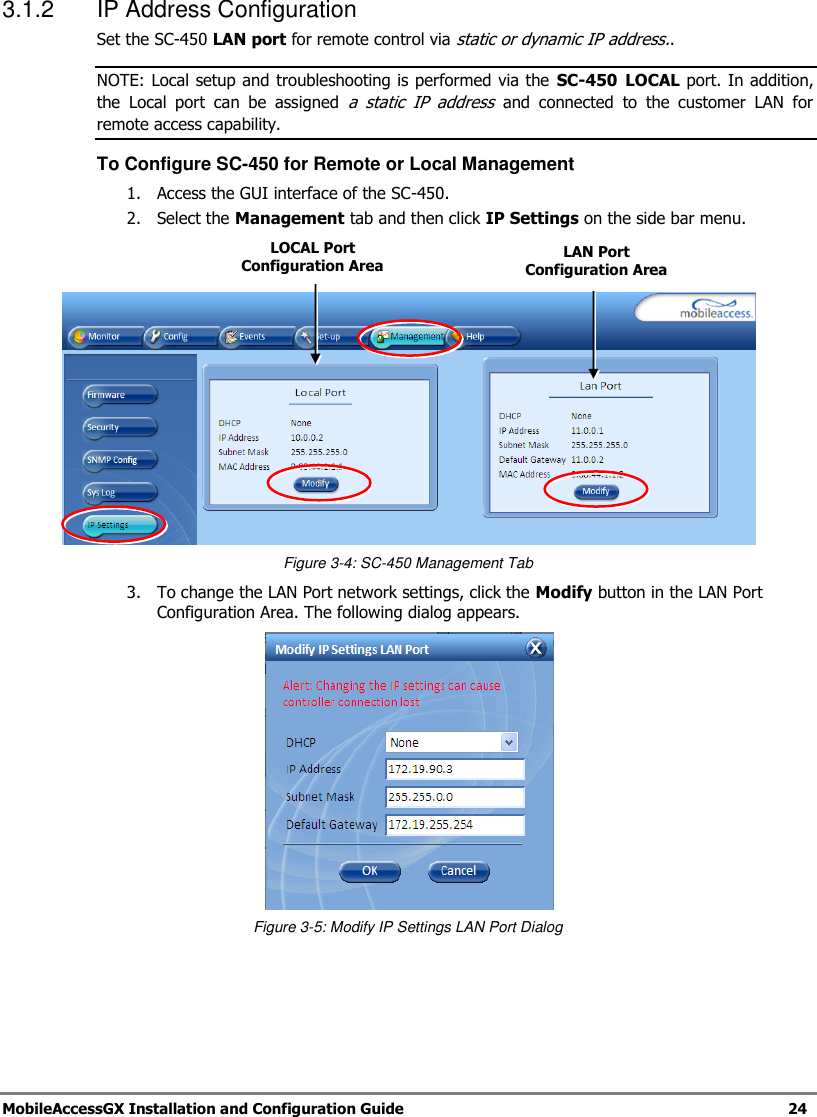 MobileAccessGX Installation and Configuration Guide 24 3.1.2 IP Address Configuration Set the SC-450 LAN port for remote control via static or dynamic IP address.. NOTE: Local setup and troubleshooting is performed via the SC-450 LOCAL port. In addition, the Local port can be assigned a static IP address and connected to the customer LAN for remote access capability. To Configure SC-450 for Remote or Local Management 1. Access the GUI interface of the SC-450. 2. Select the Management tab and then click IP Settings on the side bar menu. Figure 3-4: SC-450 Management Tab 3. To change the LAN Port network settings, click the Modify button in the LAN Port Configuration Area. The following dialog appears. Figure 3-5: Modify IP Settings LAN Port Dialog LAN Port Configuration Area LOCAL Port Configuration Area