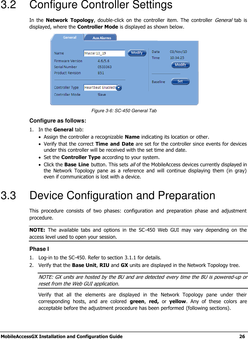 MobileAccessGX Installation and Configuration Guide 26 3.2 Configure Controller Settings In the Network Topology, double-click on the controller item. The controller General tab is displayed, where the Controller Mode is displayed as shown below. Figure 3-6: SC-450 General Tab Configure as follows: 1. In the General tab: Assign the controller a recognizable Name indicating its location or other. Verify that the correct Time and Date are set for the controller since events for devices under this controller will be received with the set time and date. Set the Controller Type according to your system. Click the Base Line button. This sets all of the MobileAccess devices currently displayed in the Network Topology pane as a reference and will continue displaying them (in gray) even if communication is lost with a device. 3.3 Device Configuration and Preparation This procedure consists of two phases: configuration and preparation phase and adjustment procedure. NOTE: The available tabs and options in the SC-450 Web GUI may vary depending on the access level used to open your session. Phase I 1. Log-in to the SC-450. Refer to section 3.1.1 for details. 2. Verify that the Base Unit, RIU and GX units are displayed in the Network Topology tree. NOTE: GX units are hosted by the BU and are detected every time the BU is powered-up or reset from the Web GUI application. Verify that all the elements are displayed in the Network Topology pane under their corresponding hosts, and are colored green, red, or yellow. Any of these colors are acceptable before the adjustment procedure has been performed (following sections).