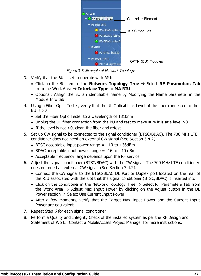 MobileAccessGX Installation and Configuration Guide 27 Figure 3-7: Example of Network Topology 3. Verify that the BU is set to operate with RIU: Click on the BU item in the Network Topology Tree Select RF Parameters Tab from the Work Area Interface Type to MA RIU Optional: Assign the BU an identifiable name by Modifying the Name parameter in the Module Info tab 4. Using a Fiber Optic Tester, verify that the UL Optical Link Level of the fiber connected to the BU is >0 Set the Fiber Optic Tester to a wavelength of 1310nm Unplug the UL fiber connection from the BU and test to make sure it is at a level >0 If the level is not >0, clean the fiber and retest 5. Set up CW signal to be connected to the signal conditioner (BTSC/BDAC). The 700 MHz LTE conditioner does not need an external CW signal (See Section 3.4.2). BTSC acceptable input power range = +10 to +36dBm BDAC acceptable input power range = -16 to +10 dBm Acceptable frequency range depends upon the RF service 6. Adjust the signal conditioner (BTSC/BDAC) with the CW signal. The 700 MHz LTE conditioner does not need an external CW signal. (See Section 3.4.2). Connect the CW signal to the BTSC/BDAC DL Port or Duplex port located on the rear of the RIU associated with the slot that the signal conditioner (BTSC/BDAC) is inserted into Click on the conditioner in the Network Topology Tree Select RF Parameters Tab from the Work Area Adjust Max Input Power by clicking on the Adjust button in the DL Power section Select Use Current Input Power After a few moments, verify that the Target Max Input Power and the Current Input Power are equivalent 7. Repeat Step 6 for each signal conditioner 8. Perform a Quality and Integrity Check of the installed system as per the RF Design and Statement of Work. Contact a MobileAccess Project Manager for more instructions. BTSC Modules Controller Element OPTM (BU) Modules