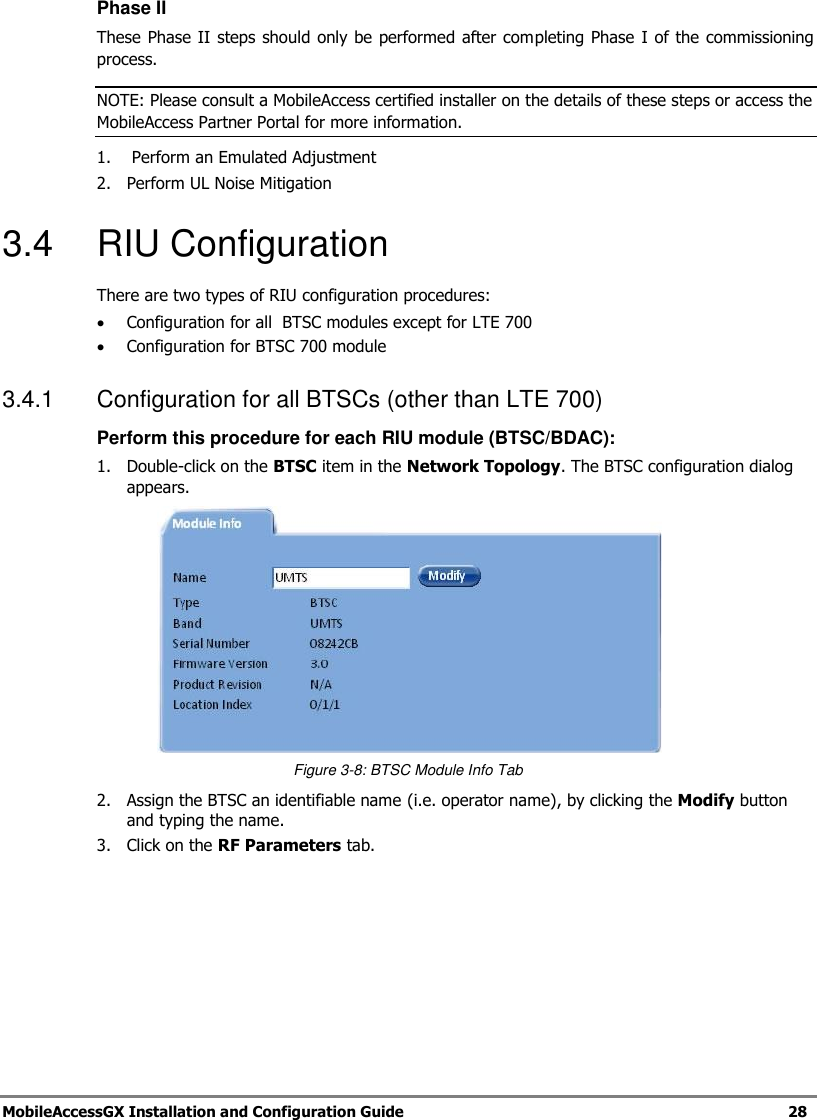 MobileAccessGX Installation and Configuration Guide 28 Phase II These Phase II steps should only be performed after completing Phase I of the commissioning process. NOTE: Please consult a MobileAccess certified installer on the details of these steps or access the MobileAccess Partner Portal for more information. 1. Perform an Emulated Adjustment 2. Perform UL Noise Mitigation 3.4 RIU Configuration There are two types of RIU configuration procedures: Configuration for all BTSC modules except for LTE 700 Configuration for BTSC 700 module 3.4.1 Configuration for all BTSCs (other than LTE 700) Perform this procedure for each RIU module (BTSC/BDAC): 1. Double-click on the BTSC item in the Network Topology. The BTSC configuration dialog appears. Figure 3-8: BTSC Module Info Tab 2. Assign the BTSC an identifiable name (i.e. operator name), by clicking the Modify button and typing the name. 3. Click on the RF Parameters tab.