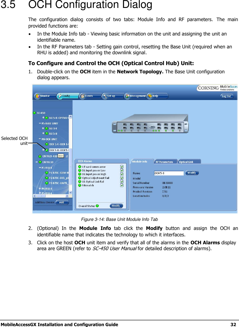 MobileAccessGX Installation and Configuration Guide 32 3.5 OCH Configuration Dialog The configuration dialog consists of two tabs: Module Info and RF parameters. The main provided functions are: In the Module Info tab - Viewing basic information on the unit and assigning the unit an identifiable name. In the RF Parameters tab - Setting gain control, resetting the Base Unit (required when an RHU is added) and monitoring the downlink signal. To Configure and Control the OCH (Optical Control Hub) Unit: 1. Double-click on the OCH item in the Network Topology. The Base Unit configuration dialog appears. Figure 3-14: Base Unit Module Info Tab 2. (Optional) In the Module Info tab click the Modify button and assign the OCH an identifiable name that indicates the technology to which it interfaces. 3. Click on the host OCH unit item and verify that all of the alarms in the OCH Alarms display area are GREEN (refer to SC-450 User Manual for detailed description of alarms). Selected OCH unit