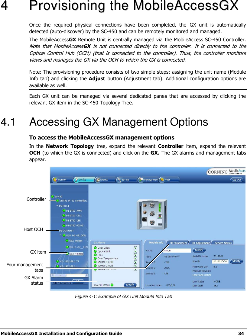 MobileAccessGX Installation and Configuration Guide 34 44 PPrroovviissiioonniinngg tthhee MMoobbiilleeAAcccceessssGGXX Once the required physical connections have been completed, the GX unit is automatically detected (auto-discover) by the SC-450 and can be remotely monitored and managed. The MobileAccessGX Remote Unit is centrally managed via the MobileAccess SC-450 Controller. Note that MobileAccessGX is not connected directly to the controller. It is connected to the Optical Control Hub (OCH) (that is connected to the controller). Thus, the controller monitors views and manages the GX via the OCH to which the GX is connected. Note: The provisioning procedure consists of two simple steps: assigning the unit name (Module Info tab) and clicking the Adjust button (Adjustment tab). Additional configuration options are available as well. Each GX unit can be managed via several dedicated panes that are accessed by clicking the relevant GX item in the SC-450 Topology Tree. 4.1 Accessing GX Management Options To access the MobileAccessGX management options In the Network Topology tree, expand the relevant Controller item, expand the relevant OCH (to which the GX is connected) and click on the GX. The GX alarms and management tabs appear. Figure 4-1: Example of GX Unit Module Info Tab GX item Host OCH GX Alarm status Four management tabs Controller