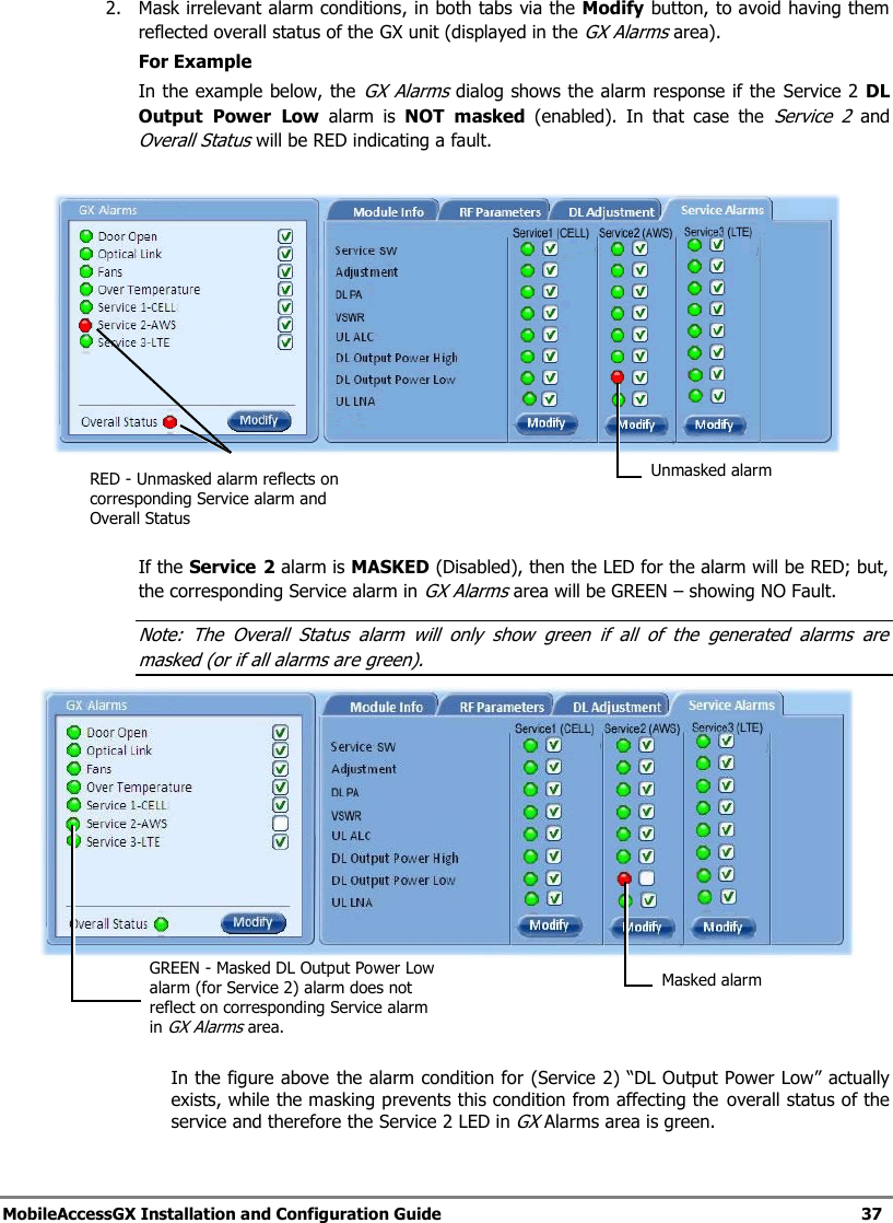 MobileAccessGX Installation and Configuration Guide 37 2. Mask irrelevant alarm conditions, in both tabs via the Modify button, to avoid having them reflected overall status of the GX unit (displayed in the GX Alarms area). For Example In the example below, the GX Alarms dialog shows the alarm response if the Service 2 DL Output Power Low alarm is NOT masked (enabled). In that case the Service 2 and Overall Status will be RED indicating a fault. If the Service 2 alarm is MASKED (Disabled), then the LED for the alarm will be RED; but, the corresponding Service alarm in GX Alarms area will be GREEN – showing NO Fault. Note: The Overall Status alarm will only show green if all of the generated alarms are masked (or if all alarms are green). In the figure above the alarm condition for (Service 2) “DL Output Power Low” actually exists, while the masking prevents this condition from affecting the overall status of the service and therefore the Service 2 LED in GX Alarms area is green. Unmasked alarm RED - Unmasked alarm reflects on corresponding Service alarm and Overall Status Masked alarm GREEN - Masked DL Output Power Low alarm (for Service 2) alarm does not reflect on corresponding Service alarm in GX Alarms area.