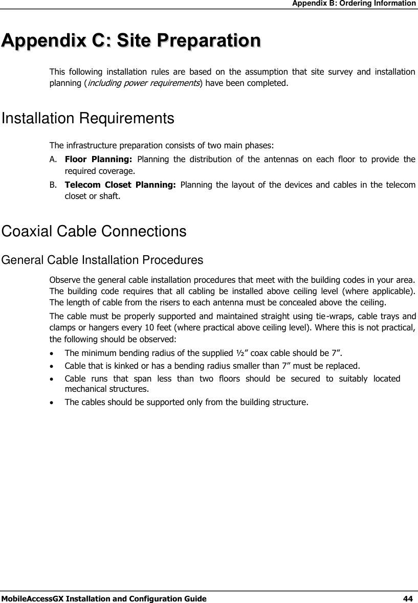 Appendix B: Ordering Information MobileAccessGX Installation and Configuration Guide 44 AAppppeennddiixx CC:: SSiittee PPrreeppaarraattiioonn This following installation rules are based on the assumption that site survey and installation planning (including power requirements) have been completed. Installation Requirements The infrastructure preparation consists of two main phases: A. Floor Planning: Planning the distribution of the antennas on each floor to provide the required coverage. B. Telecom Closet Planning: Planning the layout of the devices and cables in the telecom closet or shaft. Coaxial Cable Connections General Cable Installation Procedures Observe the general cable installation procedures that meet with the building codes in your area. The building code requires that all cabling be installed above ceiling level (where applicable). The length of cable from the risers to each antenna must be concealed above the ceiling. The cable must be properly supported and maintained straight using tie-wraps, cable trays and clamps or hangers every 10 feet (where practical above ceiling level). Where this is not practical, the following should be observed: The minimum bending radius of the supplied ½” coax cable should be 7”. Cable that is kinked or has a bending radius smaller than 7” must be replaced. Cable runs that span less than two floors should be secured to suitably located mechanical structures. The cables should be supported only from the building structure.