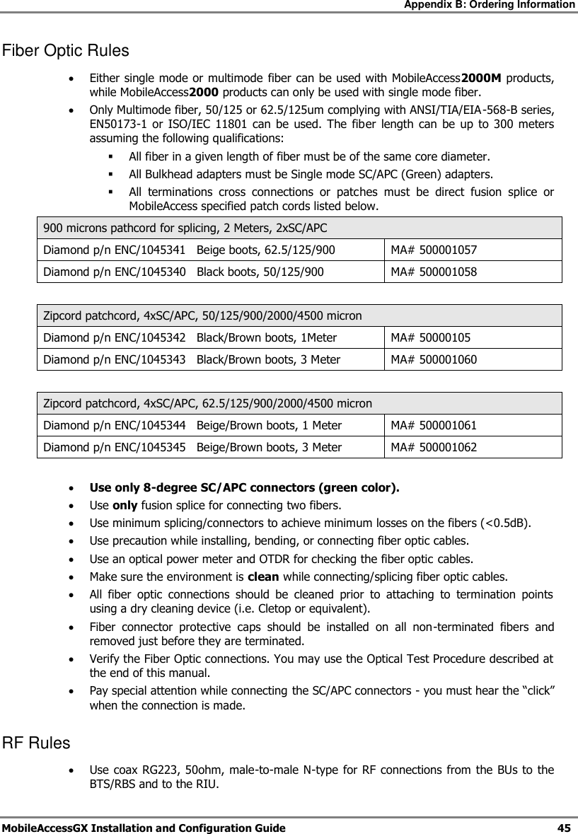 Appendix B: Ordering Information MobileAccessGX Installation and Configuration Guide 45 Fiber Optic Rules Either single mode or multimode fiber can be used with MobileAccess2000M products, while MobileAccess2000 products can only be used with single mode fiber. Only Multimode fiber, 50/125 or 62.5/125um complying with ANSI/TIA/EIA-568-B series, EN50173-1 or ISO/IEC 11801 can be used. The fiber length can be up to 300 meters assuming the following qualifications: All fiber in a given length of fiber must be of the same core diameter. All Bulkhead adapters must be Single mode SC/APC (Green) adapters. All terminations cross connections or patches must be direct fusion splice or MobileAccess specified patch cords listed below. 900 microns pathcord for splicing, 2 Meters, 2xSC/APC Diamond p/n ENC/1045341 Beige boots, 62.5/125/900 MA# 500001057 Diamond p/n ENC/1045340 Black boots, 50/125/900 MA# 500001058 Zipcord patchcord, 4xSC/APC, 50/125/900/2000/4500 micron Diamond p/n ENC/1045342 Black/Brown boots, 1Meter MA# 50000105 Diamond p/n ENC/1045343 Black/Brown boots, 3 Meter MA# 500001060 Zipcord patchcord, 4xSC/APC, 62.5/125/900/2000/4500 micron Diamond p/n ENC/1045344 Beige/Brown boots, 1 Meter MA# 500001061 Diamond p/n ENC/1045345 Beige/Brown boots, 3 Meter MA# 500001062 Use only 8-degree SC/APC connectors (green color). Use only fusion splice for connecting two fibers. Use minimum splicing/connectors to achieve minimum losses on the fibers (<0.5dB). Use precaution while installing, bending, or connecting fiber optic cables. Use an optical power meter and OTDR for checking the fiber optic cables. Make sure the environment is clean while connecting/splicing fiber optic cables. All fiber optic connections should be cleaned prior to attaching to termination points using a dry cleaning device (i.e. Cletop or equivalent). Fiber connector protective caps should be installed on all non-terminated fibers and removed just before they are terminated. Verify the Fiber Optic connections. You may use the Optical Test Procedure described at the end of this manual. Pay special attention while connecting the SC/APC connectors - you must hear the “click” when the connection is made. RF Rules Use coax RG223, 50ohm, male-to-male N-type for RF connections from the BUs to the BTS/RBS and to the RIU.