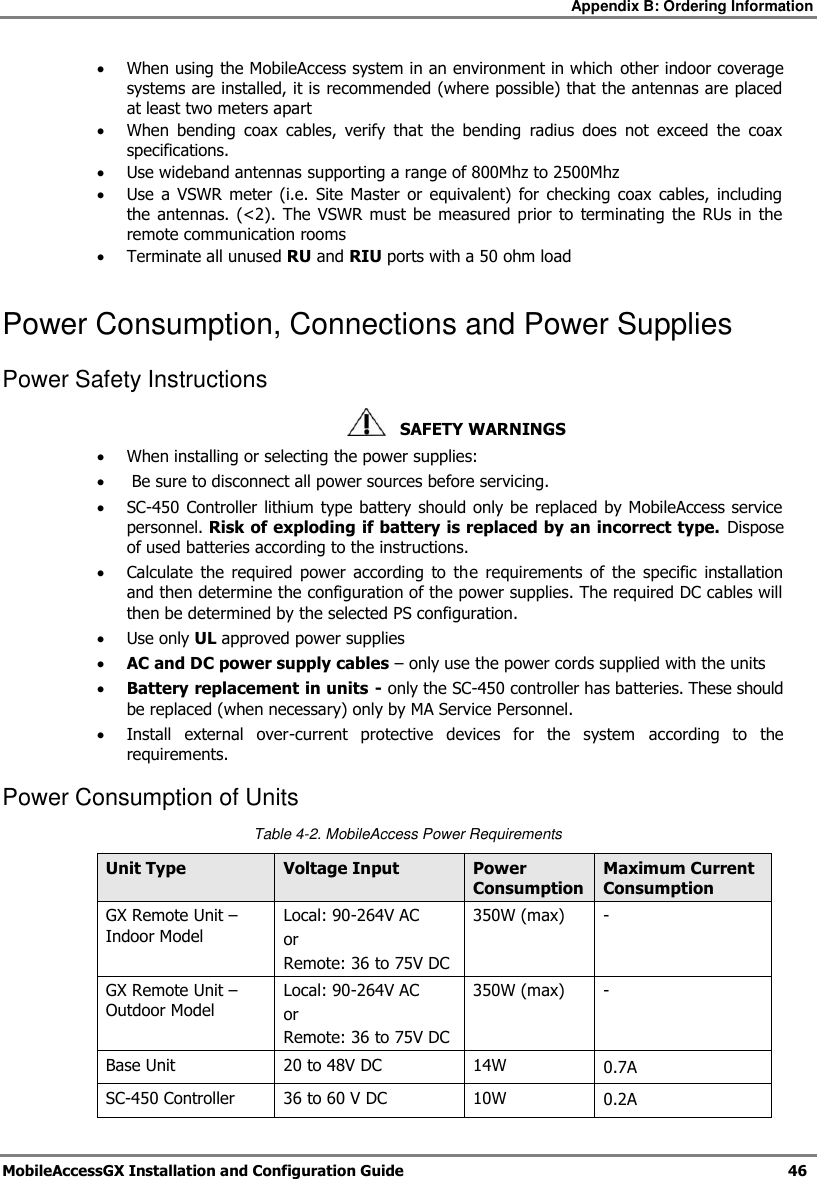 Appendix B: Ordering Information MobileAccessGX Installation and Configuration Guide 46 When using the MobileAccess system in an environment in which other indoor coverage systems are installed, it is recommended (where possible) that the antennas are placed at least two meters apart When bending coax cables, verify that the bending radius does not exceed the coax specifications. Use wideband antennas supporting a range of 800Mhz to 2500Mhz Use a VSWR meter (i.e. Site Master or equivalent) for checking coax cables, including the antennas. (<2). The VSWR must be measured prior to terminating the RUs in the remote communication rooms Terminate all unused RU and RIU ports with a 50 ohm load Power Consumption, Connections and Power Supplies Power Safety Instructions SAFETY WARNINGS When installing or selecting the power supplies: Be sure to disconnect all power sources before servicing. SC-450 Controller lithium type battery should only be replaced by MobileAccess service personnel. Risk of exploding if battery is replaced by an incorrect type. Dispose of used batteries according to the instructions. Calculate the required power according to the requirements of the specific installation and then determine the configuration of the power supplies. The required DC cables will then be determined by the selected PS configuration. Use only UL approved power supplies AC and DC power supply cables – only use the power cords supplied with the units Battery replacement in units - only the SC-450 controller has batteries. These should be replaced (when necessary) only by MA Service Personnel. Install external over-current protective devices for the system according to the requirements. Power Consumption of Units Table 4-2. MobileAccess Power Requirements Unit Type Voltage Input Power Consumption Maximum Current Consumption GX Remote Unit – Indoor Model Local: 90-264V AC or Remote: 36 to 75V DC 350W (max) - GX Remote Unit – Outdoor Model Local: 90-264V AC or Remote: 36 to 75V DC 350W (max) - Base Unit 20 to 48V DC 14W 0.7A SC-450 Controller 36 to 60 V DC 10W 0.2A