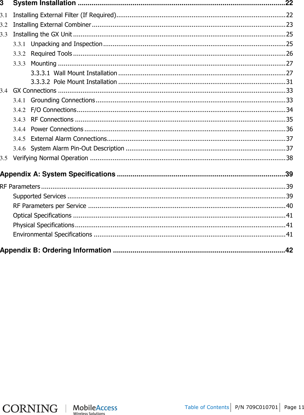   Table of Contents P/N 709C010701 Page 11    3 System Installation .......................................................................................................... 22 3.1 Installing External Filter (If Required) .......................................................................................... 22 3.2 Installing External Combiner ....................................................................................................... 23 3.3 Installing the GX Unit ................................................................................................................. 25 3.3.1 Unpacking and Inspection ................................................................................................. 25 3.3.2 Required Tools ................................................................................................................. 26 3.3.3 Mounting ......................................................................................................................... 27 3.3.3.1 Wall Mount Installation ......................................................................................... 27 3.3.3.2 Pole Mount Installation ......................................................................................... 31 3.4 GX Connections ......................................................................................................................... 33 3.4.1 Grounding Connections ..................................................................................................... 33 3.4.2 F/O Connections ............................................................................................................... 34 3.4.3 RF Connections ................................................................................................................ 35 3.4.4 Power Connections ........................................................................................................... 36 3.4.5 External Alarm Connections ............................................................................................... 37 3.4.6 System Alarm Pin-Out Description ..................................................................................... 37 3.5 Verifying Normal Operation ........................................................................................................ 38 Appendix A: System Specifications ...................................................................................... 39 RF Parameters .................................................................................................................................. 39 Supported Services .................................................................................................................... 39 RF Parameters per Service ......................................................................................................... 40 Optical Specifications ................................................................................................................. 41 Physical Specifications ................................................................................................................ 41 Environmental Specifications ...................................................................................................... 41 Appendix B: Ordering Information ........................................................................................ 42     