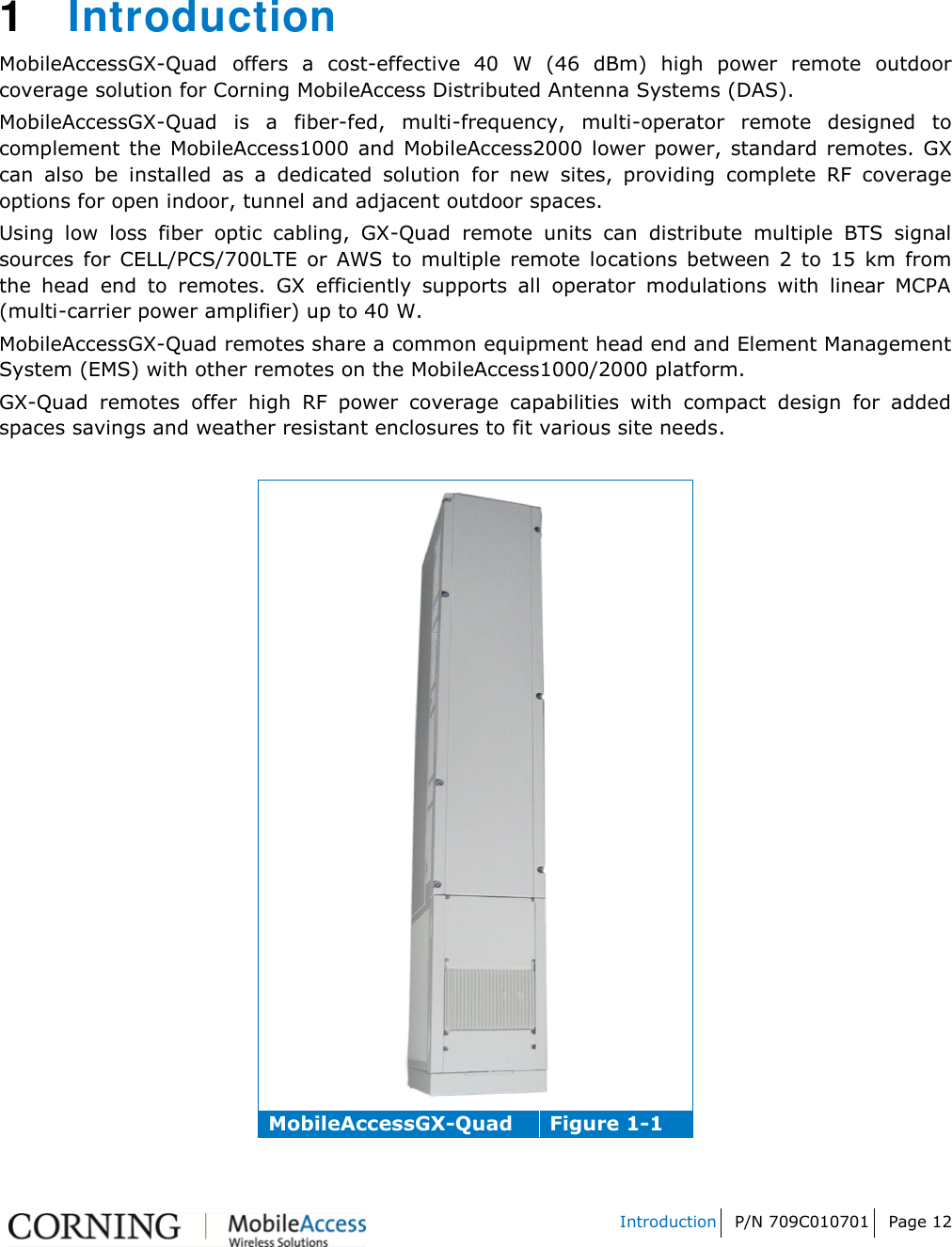   Introduction P/N 709C010701 Page 12     1  Introduction  MobileAccessGX-Quad offers  a  cost-effective  40  W  (46  dBm)  high  power  remote  outdoor coverage solution for Corning MobileAccess Distributed Antenna Systems (DAS).   MobileAccessGX-Quad  is  a  fiber-fed,  multi-frequency,  multi-operator  remote  designed  to complement  the  MobileAccess1000 and  MobileAccess2000 lower power,  standard  remotes. GX can  also  be  installed  as  a  dedicated  solution  for  new  sites,  providing  complete  RF  coverage options for open indoor, tunnel and adjacent outdoor spaces. Using  low  loss  fiber  optic  cabling,  GX-Quad  remote  units  can  distribute  multiple  BTS  signal sources  for  CELL/PCS/700LTE  or  AWS  to  multiple  remote  locations  between  2  to  15  km  from the  head  end  to  remotes.  GX  efficiently  supports  all  operator  modulations  with  linear  MCPA (multi-carrier power amplifier) up to 40 W. MobileAccessGX-Quad remotes share a common equipment head end and Element Management System (EMS) with other remotes on the MobileAccess1000/2000 platform. GX-Quad  remotes  offer  high  RF  power  coverage  capabilities  with  compact  design  for  added spaces savings and weather resistant enclosures to fit various site needs.   MobileAccessGX-Quad Figure 1-1  