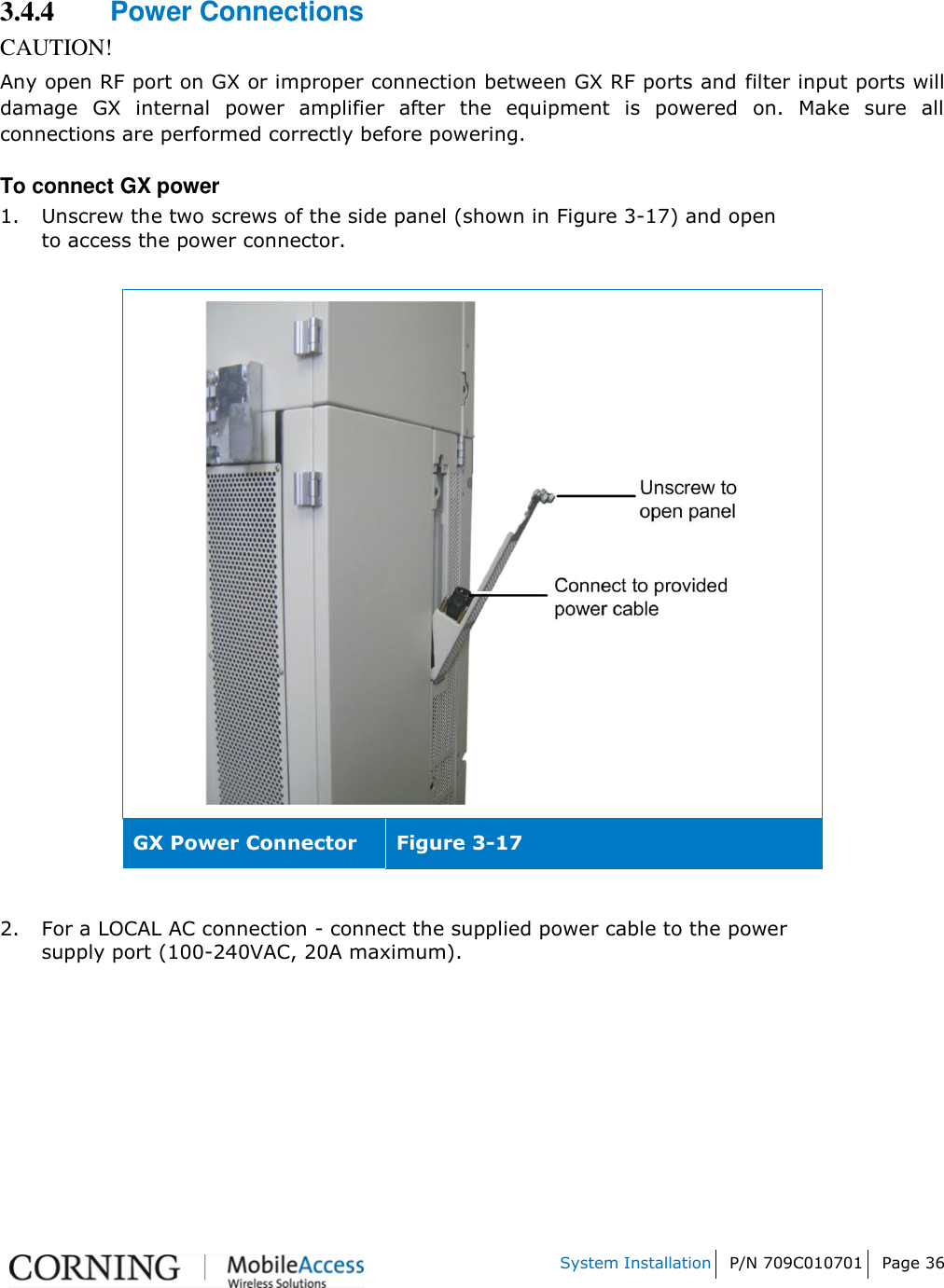    System Installation P/N 709C010701 Page 36   3.4.4 Power Connections CAUTION! Any open RF port on GX or improper connection between GX RF ports and filter input ports will damage  GX  internal  power  amplifier  after  the  equipment  is  powered  on.  Make  sure  all connections are performed correctly before powering. To connect GX power 1. Unscrew the two screws of the side panel (shown in Figure 3-17) and open to access the power connector.    GX Power Connector Figure 3-17  2. For a LOCAL AC connection - connect the supplied power cable to the power supply port (100-240VAC, 20A maximum).   