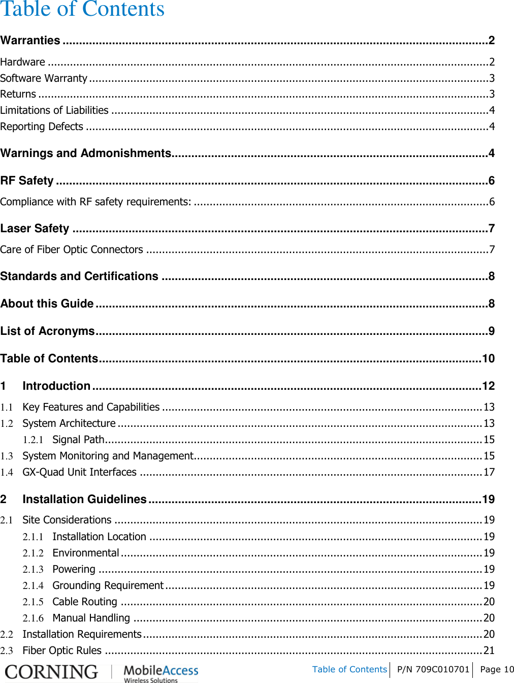   Table of Contents P/N 709C010701 Page 10   Table of Contents Warranties ................................................................................................................................. 2 Hardware ........................................................................................................................................... 2 Software Warranty .............................................................................................................................. 3 Returns .............................................................................................................................................. 3 Limitations of Liabilities ....................................................................................................................... 4 Reporting Defects ............................................................................................................................... 4 Warnings and Admonishments................................................................................................ 4 RF Safety ................................................................................................................................... 6 Compliance with RF safety requirements: ............................................................................................. 6 Laser Safety .............................................................................................................................. 7 Care of Fiber Optic Connectors ............................................................................................................ 7 Standards and Certifications ................................................................................................... 8 About this Guide ....................................................................................................................... 8 List of Acronyms ....................................................................................................................... 9 Table of Contents .................................................................................................................... 10 1 Introduction ...................................................................................................................... 12 1.1 Key Features and Capabilities ..................................................................................................... 13 1.2 System Architecture ................................................................................................................... 13 1.2.1 Signal Path....................................................................................................................... 15 1.3 System Monitoring and Management........................................................................................... 15 1.4 GX-Quad Unit Interfaces ............................................................................................................ 17 2 Installation Guidelines ..................................................................................................... 19 2.1 Site Considerations .................................................................................................................... 19 2.1.1 Installation Location ......................................................................................................... 19 2.1.2 Environmental .................................................................................................................. 19 2.1.3 Powering ......................................................................................................................... 19 2.1.4 Grounding Requirement .................................................................................................... 19 2.1.5 Cable Routing .................................................................................................................. 20 2.1.6 Manual Handling .............................................................................................................. 20 2.2 Installation Requirements ........................................................................................................... 20 2.3 Fiber Optic Rules ....................................................................................................................... 21 
