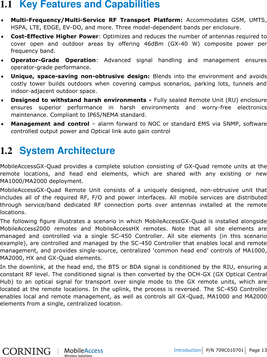   Introduction P/N 709C010701 Page 13    1.1 Key Features and Capabilities  Multi-Frequency/Multi-Service  RF  Transport  Platform:  Accommodates  GSM,  UMTS, HSPA, LTE, EDGE, EV-DO, and more. Three model-dependent bands per enclosure.  Cost-Effective Higher Power: Optimizes and reduces the number of antennas required to cover  open  and  outdoor  areas  by  offering  46dBm  (GX-40  W)  composite  power  per frequency band.  Operator-Grade  Operation:  Advanced  signal  handling  and  management  ensures operator-grade performance.   Unique,  space-saving  non-obtrusive  design:  Blends  into  the  environment  and  avoids costly  tower  builds  outdoors  when  covering  campus  scenarios,  parking  lots,  tunnels  and indoor-adjacent outdoor space.   Designed to withstand harsh environments  - Fully sealed Remote Unit (RU) enclosure ensures  superior  performance  in  harsh  environments  and  worry-free  electronics maintenance. Compliant to IP65/NEMA standard.  Management  and  control –  alarm  forward  to NOC or standard  EMS via SNMP, software controlled output power and Optical link auto gain control 1.2 System Architecture MobileAccessGX-Quad provides a complete solution consisting of GX-Quad remote units at the remote  locations,  and  head  end  elements,  which  are  shared  with  any  existing  or  new MA1000/MA2000 deployment. MobileAccessGX-Quad Remote  Unit  consists  of  a  uniquely  designed,  non-obtrusive  unit  that includes  all  of  the  required  RF,  F/O  and  power  interfaces.  All  mobile  services  are  distributed through  service/band  dedicated  RF  connection  ports  over  antennas  installed  at  the  remote locations. The following  figure illustrates a  scenario  in which MobileAccessGX-Quad  is installed alongside MobileAccess2000  remotes  and  MobileAccessHX  remotes.  Note  that  all  site  elements  are managed  and  controlled  via  a  single  SC-450  Controller.  All  site  elements  (in  this  scenario example), are controlled and managed by the SC-450 Controller that enables local and remote management, and provides single-source, centralized „common head  end‟ controls of MA1000, MA2000, HX and GX-Quad elements. In the downlink, at the head end, the BTS or BDA signal is conditioned by the RIU, ensuring a constant RF level. The conditioned signal is then converted by the OCH-GX (GX Optical Central Hub)  to  an  optical  signal  for  transport  over  single  mode  to  the  GX  remote  units,  which  are located at the remote locations. In the uplink, the  process is reversed.  The SC-450 Controller enables local and remote management, as well as controls all GX-Quad, MA1000 and MA2000 elements from a single, centralized location.  