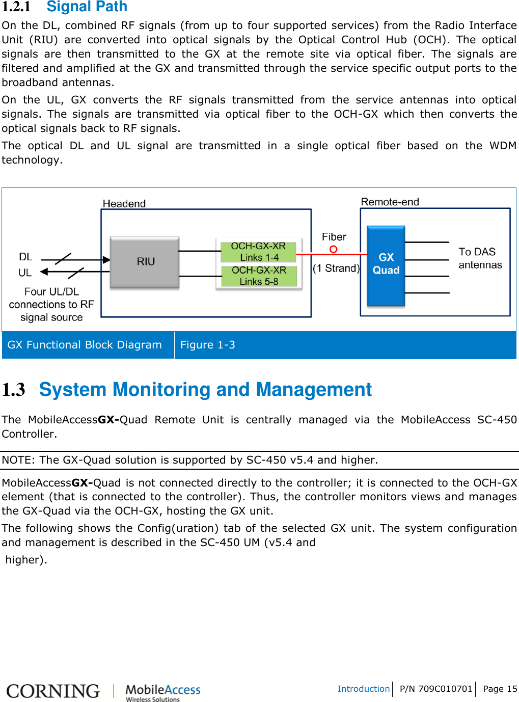   Introduction P/N 709C010701 Page 15    1.2.1 Signal Path On the DL, combined RF signals (from up to four supported services) from the Radio Interface Unit  (RIU)  are  converted  into  optical  signals  by  the  Optical  Control  Hub  (OCH).  The  optical signals  are  then  transmitted  to  the  GX  at  the  remote  site  via  optical  fiber.  The  signals  are filtered and amplified at the GX and transmitted through the service specific output ports to the broadband antennas.  On  the  UL,  GX  converts  the  RF  signals  transmitted  from  the  service  antennas  into  optical signals.  The  signals  are  transmitted  via  optical  fiber  to  the  OCH-GX  which  then  converts  the optical signals back to RF signals.  The  optical  DL  and  UL  signal  are  transmitted  in  a  single  optical  fiber  based  on  the  WDM technology.   GX Functional Block Diagram  Figure 1-3 1.3 System Monitoring and Management The  MobileAccessGX-Quad  Remote  Unit  is  centrally  managed  via  the  MobileAccess  SC-450 Controller. NOTE: The GX-Quad solution is supported by SC-450 v5.4 and higher. MobileAccessGX-Quad is not connected directly to the controller; it is connected to the OCH-GX element (that is connected to the controller). Thus, the controller monitors views and manages the GX-Quad via the OCH-GX, hosting the GX unit. The following shows the Config(uration) tab of the selected GX unit. The system configuration and management is described in the SC-450 UM (v5.4 and  higher). 