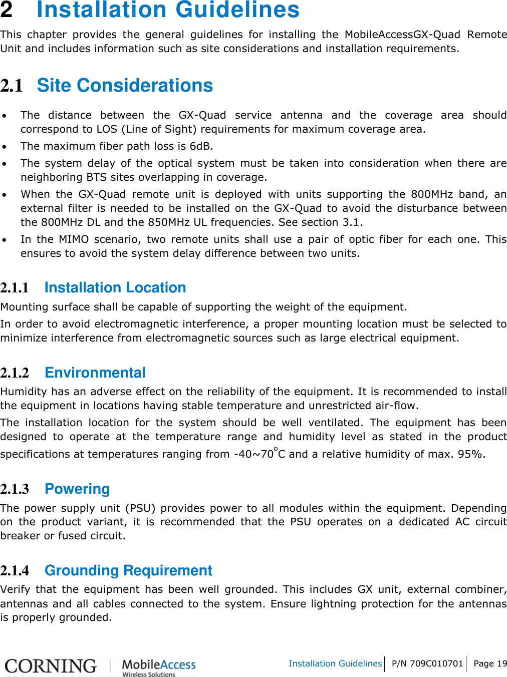   Installation Guidelines P/N 709C010701 Page 19    2  Installation Guidelines This  chapter  provides  the  general  guidelines  for  installing  the  MobileAccessGX-Quad Remote Unit and includes information such as site considerations and installation requirements. 2.1 Site Considerations  The  distance  between  the  GX-Quad  service  antenna  and  the  coverage  area  should correspond to LOS (Line of Sight) requirements for maximum coverage area.   The maximum fiber path loss is 6dB.   The  system  delay  of  the  optical  system  must  be  taken  into  consideration  when  there  are neighboring BTS sites overlapping in coverage.   When  the  GX-Quad  remote  unit  is  deployed  with  units  supporting  the  800MHz  band,  an external  filter is needed  to be installed on the GX-Quad  to avoid  the  disturbance between the 800MHz DL and the 850MHz UL frequencies. See section 3.1.  In  the  MIMO  scenario,  two  remote  units  shall  use  a  pair  of  optic  fiber  for  each  one.  This ensures to avoid the system delay difference between two units.  2.1.1 Installation Location Mounting surface shall be capable of supporting the weight of the equipment.  In order to avoid electromagnetic interference, a proper mounting location must be selected to minimize interference from electromagnetic sources such as large electrical equipment. 2.1.2 Environmental   Humidity has an adverse effect on the reliability of the equipment. It is recommended to install the equipment in locations having stable temperature and unrestricted air-flow.  The  installation  location  for  the  system  should  be  well  ventilated.  The  equipment  has  been designed  to  operate  at  the  temperature  range  and  humidity  level  as  stated  in  the  product specifications at temperatures ranging from -40~70oC and a relative humidity of max. 95%.  2.1.3 Powering  The power  supply  unit (PSU) provides power to all  modules  within the equipment.  Depending on  the  product  variant,  it  is  recommended  that  the  PSU  operates  on  a  dedicated  AC  circuit breaker or fused circuit.  2.1.4 Grounding Requirement  Verify  that  the  equipment  has  been  well  grounded.  This  includes  GX  unit,  external  combiner, antennas and all cables connected to the system. Ensure lightning protection for the antennas is properly grounded.  