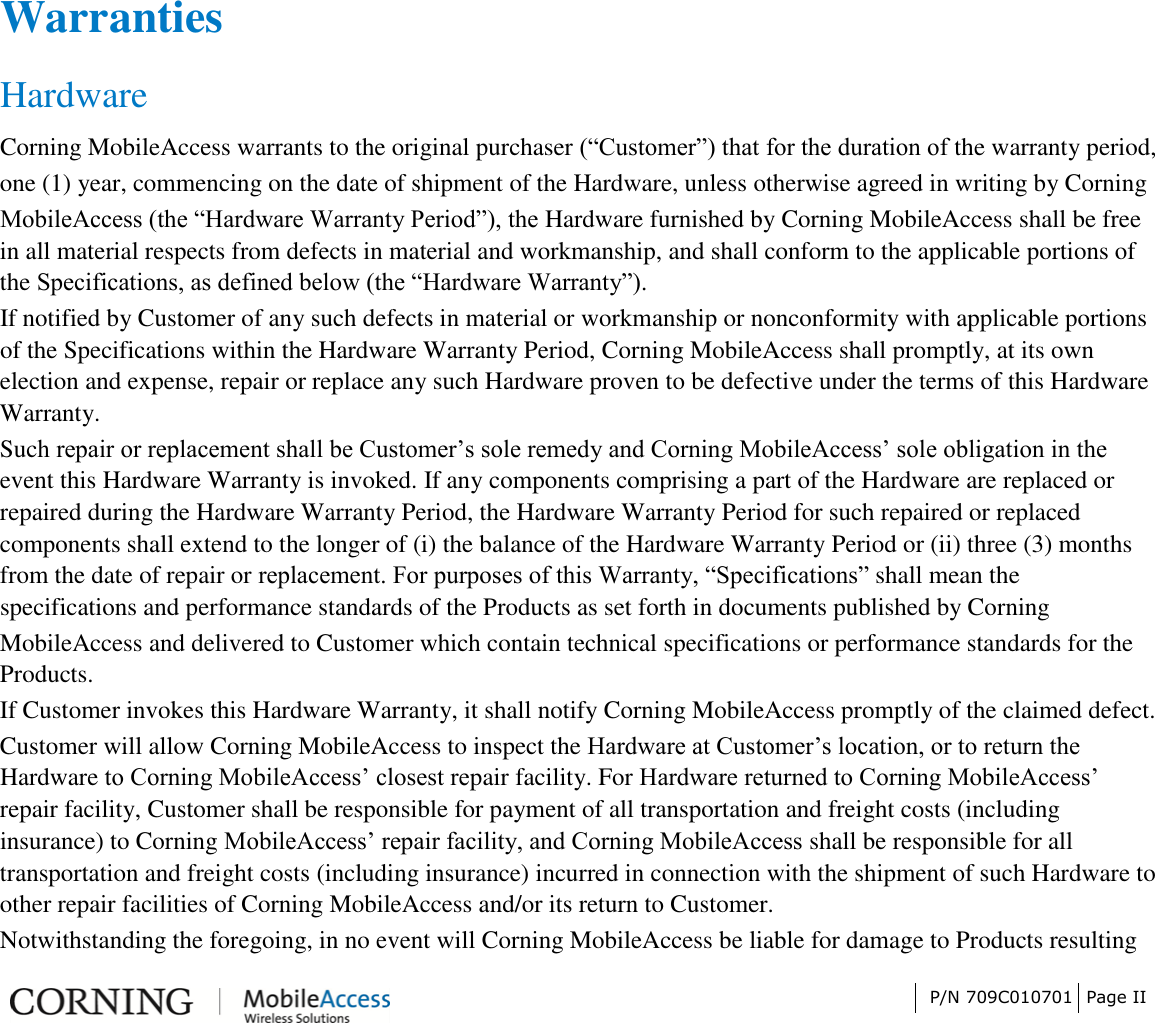 P/N 709C010701 Page II WarrantiesHardware Corning MobileAccess warrants to the original purchaser (“Customer”) that for the duration of the warranty period, one (1) year, commencing on the date of shipment of the Hardware, unless otherwise agreed in writing by Corning MobileAccess (the “Hardware Warranty Period”), the Hardware furnished by Corning MobileAccess shall be free in all material respects from defects in material and workmanship, and shall conform to the applicable portions of the Specifications, as defined below (the “Hardware Warranty”). If notified by Customer of any such defects in material or workmanship or nonconformity with applicable portions of the Specifications within the Hardware Warranty Period, Corning MobileAccess shall promptly, at its own election and expense, repair or replace any such Hardware proven to be defective under the terms of this Hardware Warranty. Such repair or replacement shall be Customer’s sole remedy and Corning MobileAccess’ sole obligation in the event this Hardware Warranty is invoked. If any components comprising a part of the Hardware are replaced or repaired during the Hardware Warranty Period, the Hardware Warranty Period for such repaired or replaced components shall extend to the longer of (i) the balance of the Hardware Warranty Period or (ii) three (3) months from the date of repair or replacement. For purposes of this Warranty, “Specifications” shall mean the specifications and performance standards of the Products as set forth in documents published by Corning MobileAccess and delivered to Customer which contain technical specifications or performance standards for the Products. If Customer invokes this Hardware Warranty, it shall notify Corning MobileAccess promptly of the claimed defect. Customer will allow Corning MobileAccess to inspect the Hardware at Customer’s location, or to return the Hardware to Corning MobileAccess’ closest repair facility. For Hardware returned to Corning MobileAccess’ repair facility, Customer shall be responsible for payment of all transportation and freight costs (including insurance) to Corning MobileAccess’ repair facility, and Corning MobileAccess shall be responsible for all transportation and freight costs (including insurance) incurred in connection with the shipment of such Hardware to other repair facilities of Corning MobileAccess and/or its return to Customer. Notwithstanding the foregoing, in no event will Corning MobileAccess be liable for damage to Products resulting 