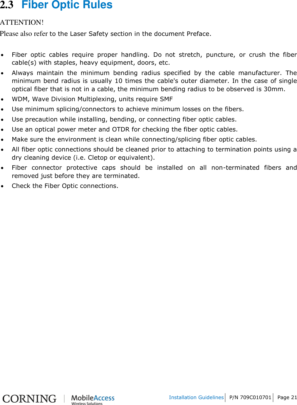   Installation Guidelines P/N 709C010701 Page 21    2.3 Fiber Optic Rules ATTENTION! Please also refer to the Laser Safety section in the document Preface.   Fiber  optic  cables  require  proper  handling.  Do  not  stretch,  puncture,  or  crush  the  fiber cable(s) with staples, heavy equipment, doors, etc.  Always  maintain  the  minimum  bending  radius  specified  by  the  cable  manufacturer.  The minimum bend radius is usually 10 times the cable&apos;s outer diameter. In the case of single optical fiber that is not in a cable, the minimum bending radius to be observed is 30mm.  WDM, Wave Division Multiplexing, units require SMF  Use minimum splicing/connectors to achieve minimum losses on the fibers.  Use precaution while installing, bending, or connecting fiber optic cables.  Use an optical power meter and OTDR for checking the fiber optic cables.  Make sure the environment is clean while connecting/splicing fiber optic cables.   All fiber optic connections should be cleaned prior to attaching to termination points using a dry cleaning device (i.e. Cletop or equivalent).  Fiber  connector  protective  caps  should  be  installed  on  all  non-terminated  fibers  and removed just before they are terminated.  Check the Fiber Optic connections.     