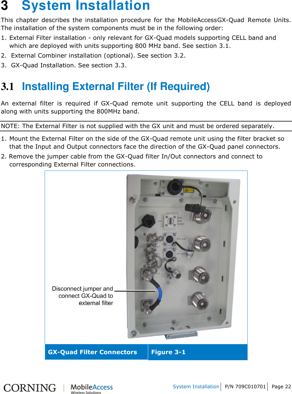   System Installation P/N 709C010701 Page 22    3  System Installation  This  chapter  describes  the  installation  procedure  for  the  MobileAccessGX-Quad Remote  Units. The installation of the system components must be in the following order: 1. External Filter installation - only relevant for GX-Quad models supporting CELL band and which are deployed with units supporting 800 MHz band. See section 3.1. 2.  External Combiner installation (optional). See section 3.2. 3.  GX-Quad Installation. See section 3.3. 3.1 Installing External Filter (If Required) An  external  filter  is  required  if  GX-Quad  remote  unit  supporting  the  CELL  band  is  deployed along with units supporting the 800MHz band. NOTE: The External Filter is not supplied with the GX unit and must be ordered separately. 1. Mount the External Filter on the side of the GX-Quad remote unit using the filter bracket so that the Input and Output connectors face the direction of the GX-Quad panel connectors. 2. Remove the jumper cable from the GX-Quad filter In/Out connectors and connect to corresponding External Filter connections.  GX-Quad Filter Connectors Figure 3-1  
