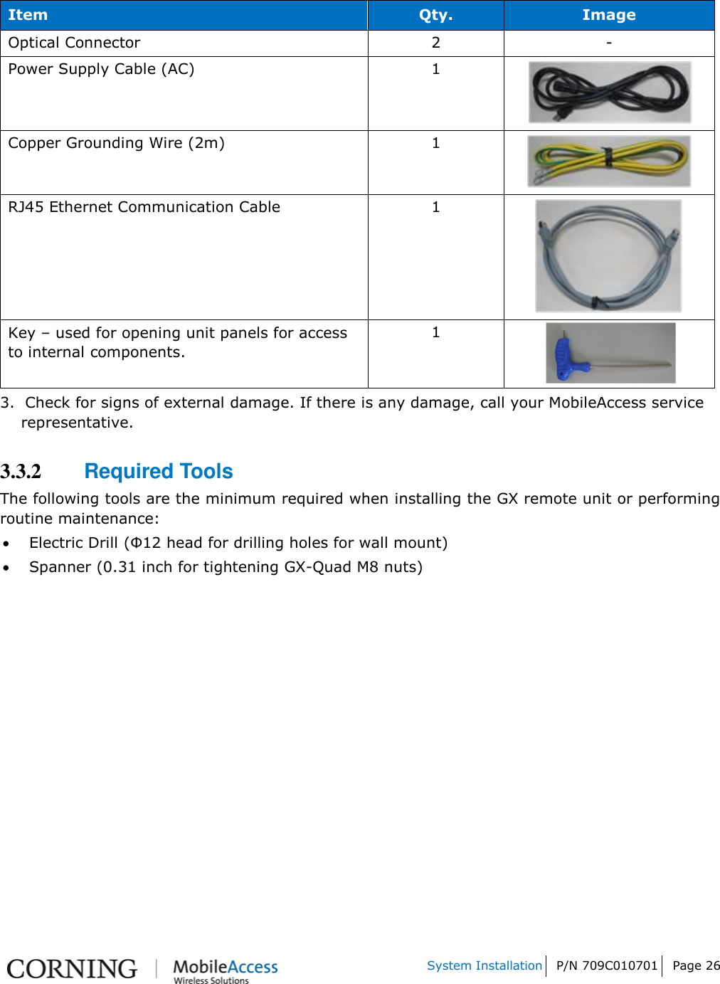   System Installation P/N 709C010701 Page 26    Item Qty. Image Optical Connector 2 - Power Supply Cable (AC) 1  Copper Grounding Wire (2m) 1  RJ45 Ethernet Communication Cable 1  Key – used for opening unit panels for access to internal components. 1  3.  Check for signs of external damage. If there is any damage, call your MobileAccess service     representative. 3.3.2 Required Tools The following tools are the minimum required when installing the GX remote unit or performing routine maintenance:   Electric Drill (Φ12 head for drilling holes for wall mount)  Spanner (0.31 inch for tightening GX-Quad M8 nuts)   