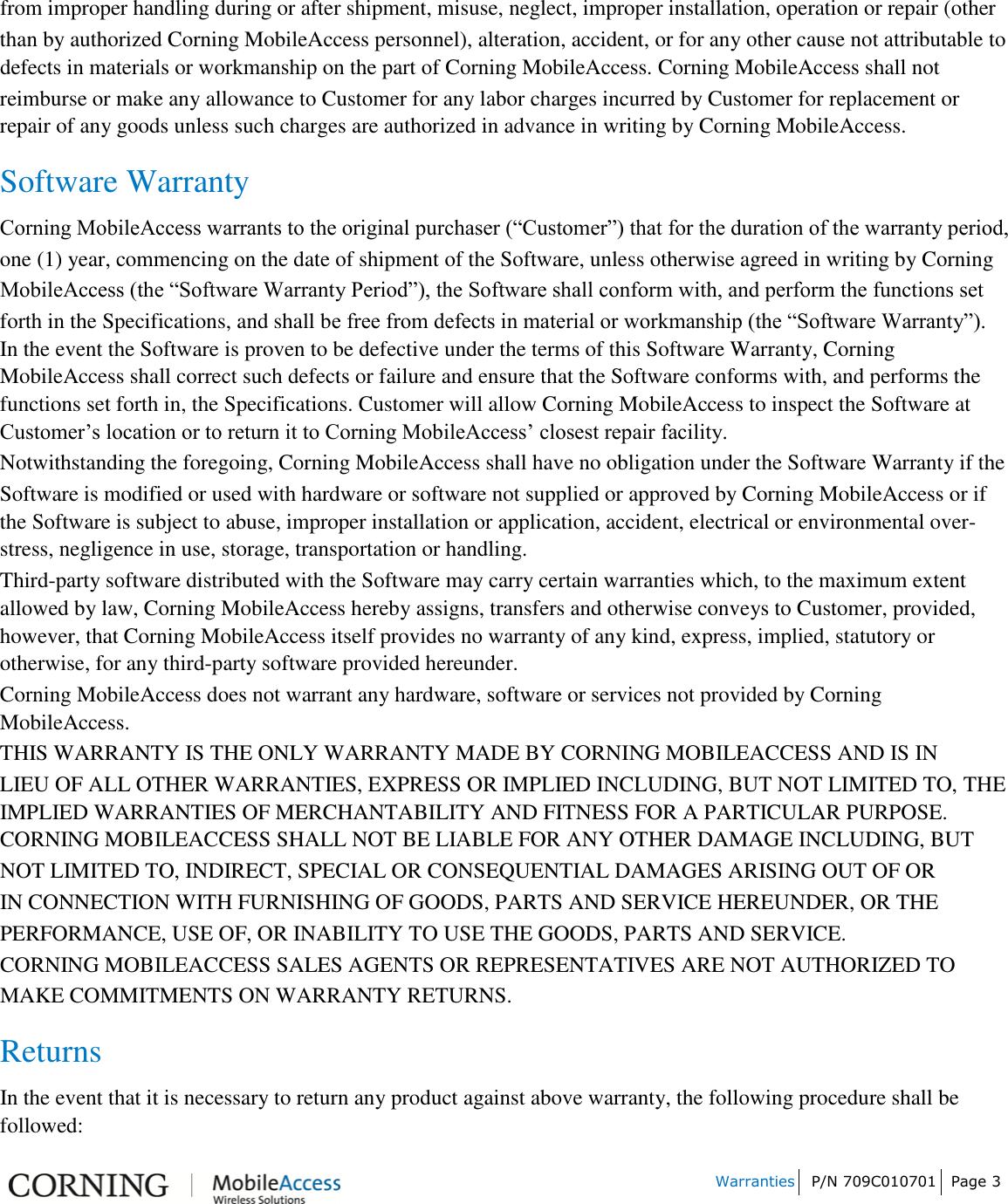 Warranties P/N 709C010701 Page 3 from improper handling during or after shipment, misuse, neglect, improper installation, operation or repair (other than by authorized Corning MobileAccess personnel), alteration, accident, or for any other cause not attributable to defects in materials or workmanship on the part of Corning MobileAccess. Corning MobileAccess shall not reimburse or make any allowance to Customer for any labor charges incurred by Customer for replacement or repair of any goods unless such charges are authorized in advance in writing by Corning MobileAccess. Software Warranty Corning MobileAccess warrants to the original purchaser (“Customer”) that for the duration of the warranty period, one (1) year, commencing on the date of shipment of the Software, unless otherwise agreed in writing by Corning MobileAccess (the “Software Warranty Period”), the Software shall conform with, and perform the functions set forth in the Specifications, and shall be free from defects in material or workmanship (the “Software Warranty”). In the event the Software is proven to be defective under the terms of this Software Warranty, Corning MobileAccess shall correct such defects or failure and ensure that the Software conforms with, and performs the functions set forth in, the Specifications. Customer will allow Corning MobileAccess to inspect the Software at Customer’s location or to return it to Corning MobileAccess’ closest repair facility. Notwithstanding the foregoing, Corning MobileAccess shall have no obligation under the Software Warranty if the Software is modified or used with hardware or software not supplied or approved by Corning MobileAccess or if the Software is subject to abuse, improper installation or application, accident, electrical or environmental over-stress, negligence in use, storage, transportation or handling. Third-party software distributed with the Software may carry certain warranties which, to the maximum extent allowed by law, Corning MobileAccess hereby assigns, transfers and otherwise conveys to Customer, provided, however, that Corning MobileAccess itself provides no warranty of any kind, express, implied, statutory or otherwise, for any third-party software provided hereunder. Corning MobileAccess does not warrant any hardware, software or services not provided by Corning MobileAccess. THIS WARRANTY IS THE ONLY WARRANTY MADE BY CORNING MOBILEACCESS AND IS IN LIEU OF ALL OTHER WARRANTIES, EXPRESS OR IMPLIED INCLUDING, BUT NOT LIMITED TO, THE IMPLIED WARRANTIES OF MERCHANTABILITY AND FITNESS FOR A PARTICULAR PURPOSE. CORNING MOBILEACCESS SHALL NOT BE LIABLE FOR ANY OTHER DAMAGE INCLUDING, BUT NOT LIMITED TO, INDIRECT, SPECIAL OR CONSEQUENTIAL DAMAGES ARISING OUT OF OR IN CONNECTION WITH FURNISHING OF GOODS, PARTS AND SERVICE HEREUNDER, OR THE PERFORMANCE, USE OF, OR INABILITY TO USE THE GOODS, PARTS AND SERVICE. CORNING MOBILEACCESS SALES AGENTS OR REPRESENTATIVES ARE NOT AUTHORIZED TO MAKE COMMITMENTS ON WARRANTY RETURNS. Returns In the event that it is necessary to return any product against above warranty, the following procedure shall be followed: 