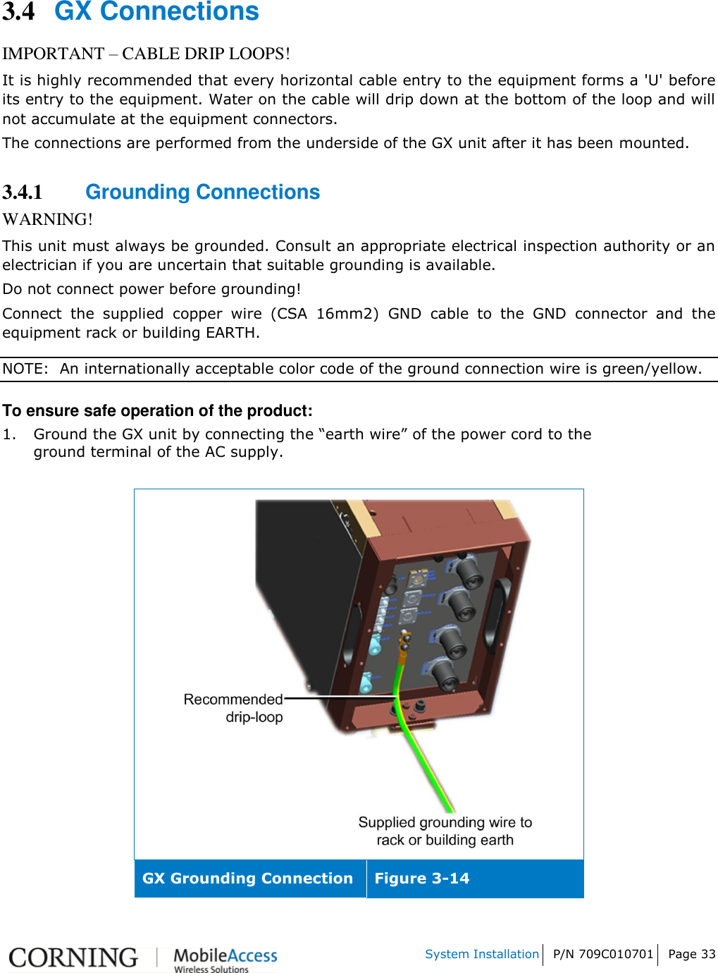    System Installation P/N 709C010701 Page 33   3.4 GX Connections IMPORTANT – CABLE DRIP LOOPS! It is highly recommended that every horizontal cable entry to the equipment forms a &apos;U&apos; before its entry to the equipment. Water on the cable will drip down at the bottom of the loop and will not accumulate at the equipment connectors. The connections are performed from the underside of the GX unit after it has been mounted.  3.4.1 Grounding Connections WARNING! This unit must always be grounded. Consult an appropriate electrical inspection authority or an electrician if you are uncertain that suitable grounding is available. Do not connect power before grounding! Connect  the  supplied  copper  wire  (CSA  16mm2)  GND  cable  to  the  GND  connector  and  the equipment rack or building EARTH. NOTE:  An internationally acceptable color code of the ground connection wire is green/yellow. To ensure safe operation of the product: 1. Ground the GX unit by connecting the “earth wire” of the power cord to the ground terminal of the AC supply.    GX Grounding Connection Figure 3-14 