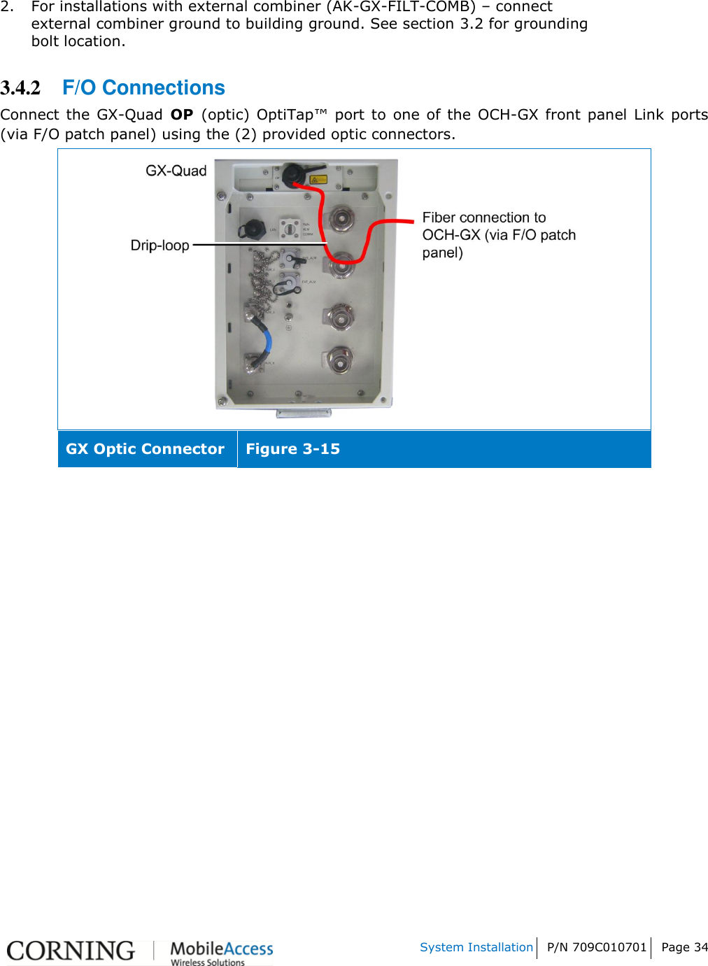    System Installation P/N 709C010701 Page 34   2. For installations with external combiner (AK-GX-FILT-COMB) – connect external combiner ground to building ground. See section 3.2 for grounding bolt location. 3.4.2 F/O Connections Connect  the  GX-Quad  OP  (optic)  OptiTap™  port to  one  of the  OCH-GX front  panel  Link  ports (via F/O patch panel) using the (2) provided optic connectors.  GX Optic Connector Figure 3-15     